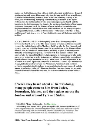 mercy, we shall obtain, and that without fail, healing and health for our diseased
spirits and sin-sick souls. Thousands alive this day can testify from actual happy
experience to the healing power of Jesus' word, the cleansing efficacy of his
blood, and the renewing, purifying, and sanctifying influences of his Spirit.
Millions this day in the realms of bliss above are enjoying the health and the
happiness, the brightness and the beauty, the purity and perfection of that upper
sanctuary, though on earth the diseases of their souls had been of the most
desperate character—utterly incurable had it not been for the mercy and grace
of this great Physician. And he is still the same—"the same, yesterday, to-day,
and for ever," and able as ever to "save to the uttermost all that come unto God
by him."
V. A RECONCILIATION. It is thought by some that a discrepancy exists
between the fourth verse of the fifty-third chapter of Isaiah and the seventeenth
verse of the eighth chapter of St. Matthew. But if we take the first clause of each
verse as referring to bodily diseases, and the second clause to the diseases of the
mind or soul, we shall have an instructive harmony in place of an insuperable
difficulty or seeming discrepancy. The verbs will then be most suitable and
appropriate: the nasa of the Hebrew, being general in its meaning, to take up in
any way, or to take up in order to take away, will correspond in its generality of
signification to ἔλαβε, to take in any way; while saval, for which ἐβάστασε of St.
Matthew is an exact equivalent, is to bear as a burden. "Thus," says Archbishop
Magee, in his invaluable work on the Atonement, "are Isaiah and Matthew
perfectly reconciled; the first clause in each relating to diseases removed, and the
second to sufferings endured." Thus too there is a close correlation between the
removal of the diseases of the body and the expiation of the sins of our souls.—
J.J.G.
8 When they heard about all he was doing,
many people came to him from Judea,
Jerusalem, Idumea, and the regions across the
Jordan and around Tyre and Sidon.
CLARKE, "Tyre - Sidon, etc. - See Mat_11:21.
When they had heard what great things he did, came unto him - So, if
Christ be persecuted and abandoned by the wicked, there are a multitude of pious
souls who earnestly seek and follow him. He who labors for God will always find
more than he loses, in the midst of all his contradictions and persecutions.
GILL, "And from Jerusalem,.... The metropolis of the country of Judea;
50
 