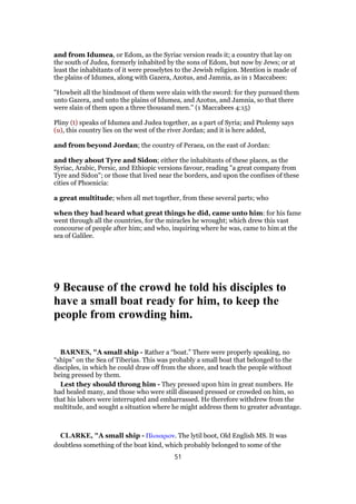 and from Idumea, or Edom, as the Syriac version reads it; a country that lay on
the south of Judea, formerly inhabited by the sons of Edom, but now by Jews; or at
least the inhabitants of it were proselytes to the Jewish religion. Mention is made of
the plains of Idumea, along with Gazera, Azotus, and Jamnia, as in 1 Maccabees:
"Howbeit all the hindmost of them were slain with the sword: for they pursued them
unto Gazera, and unto the plains of Idumea, and Azotus, and Jamnia, so that there
were slain of them upon a three thousand men.'' (1 Maccabees 4:15)
Pliny (t) speaks of Idumea and Judea together, as a part of Syria; and Ptolemy says
(u), this country lies on the west of the river Jordan; and it is here added,
and from beyond Jordan; the country of Peraea, on the east of Jordan:
and they about Tyre and Sidon; either the inhabitants of these places, as the
Syriac, Arabic, Persic, and Ethiopic versions favour, reading "a great company from
Tyre and Sidon"; or those that lived near the borders, and upon the confines of these
cities of Phoenicia:
a great multitude; when all met together, from these several parts; who
when they had heard what great things he did, came unto him: for his fame
went through all the countries, for the miracles he wrought; which drew this vast
concourse of people after him; and who, inquiring where he was, came to him at the
sea of Galilee.
9 Because of the crowd he told his disciples to
have a small boat ready for him, to keep the
people from crowding him.
BARNES, "A small ship - Rather a “boat.” There were properly speaking, no
“ships” on the Sea of Tiberias. This was probably a small boat that belonged to the
disciples, in which he could draw off from the shore, and teach the people without
being pressed by them.
Lest they should throng him - They pressed upon him in great numbers. He
had healed many, and those who were still diseased pressed or crowded on him, so
that his labors were interrupted and embarrassed. He therefore withdrew from the
multitude, and sought a situation where he might address them to greater advantage.
CLARKE, "A small ship - Πλοιαριον. The lytil boot, Old English MS. It was
doubtless something of the boat kind, which probably belonged to some of the
51
 