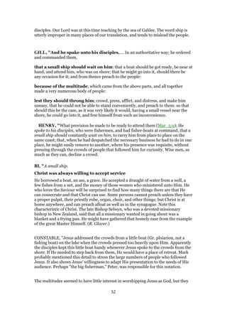 disciples. Our Lord was at this time teaching by the sea of Galilee. The word ship is
utterly improper in many places of our translation, and tends to mislead the people.
GILL, "And he spake unto his disciples,.... In an authoritative way; he ordered
and commanded them,
that a small ship should wait on him: that a boat should be got ready, be near at
hand, and attend him, who was on shore; that he might go into it, should there be
any occasion for it; and from thence preach to the people:
because of the multitude; which came from the above parts, and all together
made a very numerous body of people:
lest they should throng him; crowd, press, afflict, and distress, and make him
uneasy, that he could not be able to stand conveniently, and preach to them: so that
should this be the case, as it was very likely it would, having a small vessel near the
shore, he could go into it, and free himself from such an inconvenience.
HENRY, "What provision he made to be ready to attend them (Mar_3:9); He
spoke to his disciples, who were fishermen, and had fisher-boats at command, that a
small ship should constantly wait on him, to carry him from place to place on the
same coast; that, when he had despatched the necessary business he had to do in one
place, he might easily remove to another, where his presence was requisite, without
pressing through the crowds of people that followed him for curiosity. Wise men, as
much as they can, decline a crowd.
BI, "A small ship.
Christ was always willing to accept service
He borrowed a boat, an ass, a grave. He accepted a draught of water from a well, a
few fishes from a net, and the money of those women who ministered unto Him. He
who loves the Saviour will be surprised to find how many things there are that He
can consecrate and that Christ can use. Some persons cannot preach unless they have
a proper pulpit, their priestly robe, organ, choir, and other things; but Christ is at
home anywhere, and can preach afloat as well as in the synagogue. Note this
characteristic of Christ. The late Bishop Selwyn, who was a devoted missionary
bishop in New Zealand, said that all a missionary wanted in going about was a
blanket and a frying pan. He might have gathered that homely ease from the example
of the great Master Himself. (R. Glover.)
CONSTABLE, "Jesus addressed the crowds from a little boat (Gr. ploiarion, not a
fishing boat) on the lake when the crowds pressed too heavily upon Him. Apparently
the disciples kept this little boat handy whenever Jesus spoke to the crowds from the
shore. If He needed to step back from them, He would have a place of retreat. Mark
probably mentioned this detail to stress the large numbers of people who followed
Jesus. It also shows Jesus' willingness to adapt His presentation to the needs of His
audience. Perhaps "the big fisherman," Peter, was responsible for this notation.
The multitudes seemed to have little interest in worshipping Jesus as God, but they
52
 