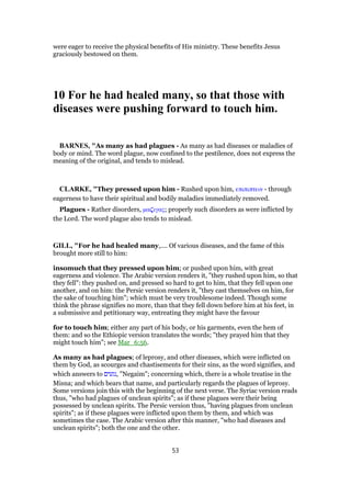 were eager to receive the physical benefits of His ministry. These benefits Jesus
graciously bestowed on them.
10 For he had healed many, so that those with
diseases were pushing forward to touch him.
BARNES, "As many as had plagues - As many as had diseases or maladies of
body or mind. The word plague, now confined to the pestilence, does not express the
meaning of the original, and tends to mislead.
CLARKE, "They pressed upon him - Rushed upon him, επιπιπτειν - through
eagerness to have their spiritual and bodily maladies immediately removed.
Plagues - Rather disorders, µα̣ιγας; properly such disorders as were inflicted by
the Lord. The word plague also tends to mislead.
GILL, "For he had healed many,.... Of various diseases, and the fame of this
brought more still to him:
insomuch that they pressed upon him; or pushed upon him, with great
eagerness and violence. The Arabic version renders it, "they rushed upon him, so that
they fell": they pushed on, and pressed so hard to get to him, that they fell upon one
another, and on him: the Persic version renders it, "they cast themselves on him, for
the sake of touching him"; which must be very troublesome indeed. Though some
think the phrase signifies no more, than that they fell down before him at his feet, in
a submissive and petitionary way, entreating they might have the favour
for to touch him; either any part of his body, or his garments, even the hem of
them: and so the Ethiopic version translates the words; "they prayed him that they
might touch him"; see Mar_6:56.
As many as had plagues; of leprosy, and other diseases, which were inflicted on
them by God, as scourges and chastisements for their sins, as the word signifies, and
which answers to ‫,נגעים‬ "Negaim"; concerning which, there is a whole treatise in the
Misna; and which bears that name, and particularly regards the plagues of leprosy.
Some versions join this with the beginning of the next verse. The Syriac version reads
thus, "who had plagues of unclean spirits"; as if these plagues were their being
possessed by unclean spirits. The Persic version thus, "having plagues from unclean
spirits"; as if these plagues were inflicted upon them by them, and which was
sometimes the case. The Arabic version after this manner, "who had diseases and
unclean spirits"; both the one and the other.
53
 