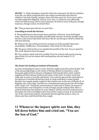 HENRY, "2. What abundance of good he did in his retirement. He did not withdraw
to be idle, nor did he send back those who rudely crowded after him when he
withdrew, but took it kindly, and gave them what they came for; for he never said to
any that sought him diligently, Seek ye me in vain. (1.) Diseases were effectually
cured; He healed many; divers sorts of patients, ill of divers sorts of diseases; though
numerous, though various, he healed them.
BI, "They pressed upon Him for to touch Him.
Crowding to touch the Saviour
I. The parallel between the present times and those of the text. Jesus had healed
many. These have been thoroughly and effectually restored. So far the parallel exists,
but here is the marvel-that those who know this do not throng to Christ to obtain the
self-same blessing.
II. What are the sins which prevent the carrying out of this parallel? Ignorance.
Insensibility. Indifference. Procrastination. They really love the disease.
III. The grace which invites us to complete the parallel of the text. You are spared in
this world. Spared to hear the gospel.
IV. Two cautions which seek to be needful. Never be content with merely pressing
upon Christ. Do not be content with touching them who are healed. (C. H.
Spurgeon.)
The desire for healing an instinct of humanity
As many as had plagues came to Jesus, that they might touch Him and be healed. Tell
of the annual pilgrimages to the shrine of Thomas Becket at Canterbury, where
thousands gathered from all parts of England, believing that their needs could be
supplied and their diseases healed at the shrine of the saint. It is their needs that
today take so many to Lourdes and Knock. Two centuries ago-and the superstition is
not dead yet-it was believed that the touch of a king could heal a certain painful
disorder; how eagerly people sought for that touch is seen in the case of Charles II. of
England, who, in his reign, touched over a hundred thousand persons for the healing
of the “king’s evil.” During the recent famines in India and in Turkey, the houses of
the missionaries were besieged by crowds of hungry people seeking relief. When a
medical missionary first appears in a new district, and his mission is made known to
the people, the sick are brought to him from all the country around. It was therefore
one of the commonest instincts of humanity that brought the needy to Jesus, in
whom only they could find all that they sought.
11 Whenever the impure spirits saw him, they
fell down before him and cried out, “You are
the Son of God.”
54
 