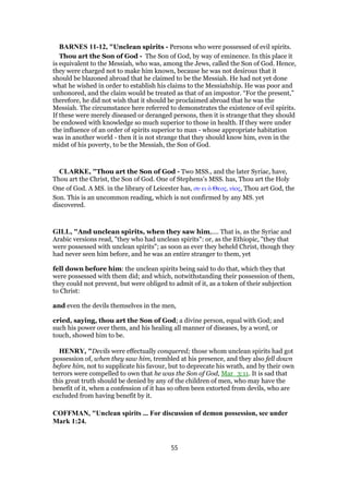 BARNES 11-12, "Unclean spirits - Persons who were possessed of evil spirits.
Thou art the Son of God - The Son of God, by way of eminence. In this place it
is equivalent to the Messiah, who was, among the Jews, called the Son of God. Hence,
they were charged not to make him known, because he was not desirous that it
should be blazoned abroad that he claimed to be the Messiah. He had not yet done
what he wished in order to establish his claims to the Messiahship. He was poor and
unhonored, and the claim would be treated as that of an impostor. “For the present,”
therefore, he did not wish that it should be proclaimed abroad that he was the
Messiah. The circumstance here referred to demonstrates the existence of evil spirits.
If these were merely diseased or deranged persons, then it is strange that they should
be endowed with knowledge so much superior to those in health. If they were under
the influence of an order of spirits superior to man - whose appropriate habitation
was in another world - then it is not strange that they should know him, even in the
midst of his poverty, to be the Messiah, the Son of God.
CLARKE, "Thou art the Son of God - Two MSS., and the later Syriac, have,
Thou art the Christ, the Son of God. One of Stephens’s MSS. has, Thou art the Holy
One of God. A MS. in the library of Leicester has, συ ει ᆇ Θεος, υᅷος, Thou art God, the
Son. This is an uncommon reading, which is not confirmed by any MS. yet
discovered.
GILL, "And unclean spirits, when they saw him,.... That is, as the Syriac and
Arabic versions read, "they who had unclean spirits": or, as the Ethiopic, "they that
were possessed with unclean spirits"; as soon as ever they beheld Christ, though they
had never seen him before, and he was an entire stranger to them, yet
fell down before him: the unclean spirits being said to do that, which they that
were possessed with them did; and which, notwithstanding their possession of them,
they could not prevent, but were obliged to admit of it, as a token of their subjection
to Christ:
and even the devils themselves in the men,
cried, saying, thou art the Son of God; a divine person, equal with God; and
such his power over them, and his healing all manner of diseases, by a word, or
touch, showed him to be.
HENRY, "Devils were effectually conquered; those whom unclean spirits had got
possession of, when they saw him, trembled at his presence, and they also fell down
before him, not to supplicate his favour, but to deprecate his wrath, and by their own
terrors were compelled to own that he was the Son of God, Mar_3:11. It is sad that
this great truth should be denied by any of the children of men, who may have the
benefit of it, when a confession of it has so often been extorted from devils, who are
excluded from having benefit by it.
COFFMAN, "Unclean spirits ... For discussion of demon possession, see under
Mark 1:24.
55
 