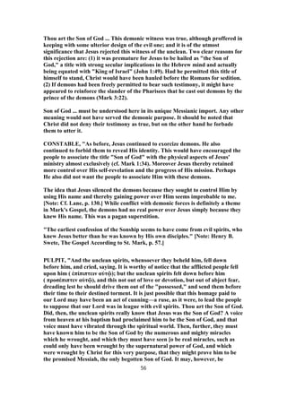 Thou art the Son of God ... This demonic witness was true, although proffered in
keeping with some ulterior design of the evil one; and it is of the utmost
significance that Jesus rejected this witness of the unclean. Two clear reasons for
this rejection are: (1) it was premature for Jesus to be hailed as "the Son of
God," a title with strong secular implications in the Hebrew mind and actually
being equated with "King of Israel" (John 1:49). Had he permitted this title of
himself to stand, Christ would have been hauled before the Romans for sedition.
(2) If demons had been freely permitted to bear such testimony, it might have
appeared to reinforce the slander of the Pharisees that he cast out demons by the
prince of the demons (Mark 3:22).
Son of God ... must be understood here in its unique Messianic import. Any other
meaning would not have served the demonic purpose. It should be noted that
Christ did not deny their testimony as true, but on the other hand he forbade
them to utter it.
CONSTABLE, "As before, Jesus continued to exorcize demons. He also
continued to forbid them to reveal His identity. This would have encouraged the
people to associate the title "Son of God" with the physical aspects of Jesus'
ministry almost exclusively (cf. Mark 1:34). Moreover Jesus thereby retained
more control over His self-revelation and the progress of His mission. Perhaps
He also did not want the people to associate Him with these demons.
The idea that Jesus silenced the demons because they sought to control Him by
using His name and thereby gaining power over Him seems improbable to me.
[Note: Cf. Lane, p. 130.] While conflict with demonic forces is definitely a theme
in Mark's Gospel, the demons had no real power over Jesus simply because they
knew His name. This was a pagan superstition.
"The earliest confession of the Sonship seems to have come from evil spirits, who
knew Jesus better than he was known by His own disciples." [Note: Henry B.
Swete, The Gospel According to St. Mark, p. 57.]
PULPIT, "And the unclean spirits, whensoever they beheld him, fell down
before him, and cried, saying. It is worthy of notice that the afflicted people fell
upon him ( ἐπίπιπτειν αὐτῷ); but the unclean spirits felt down before him
( προσέπιπτεν αὐτῷ), and this not out of love or devotion, but out of abject fear,
dreading lest he should drive them out of the "possessed," and send them before
their time to their destined torment. It is just possible that this homage paid to
our Lord may have been an act of cunning—a ruse, as it were, to lead the people
to suppose that our Lord was in league with evil spirits. Thou art the Son of God.
Did, then, the unclean spirits really know that Jesus was the Son of God? A voice
from heaven at his baptism had proclaimed him to be the Son of God, and that
voice must have vibrated through the spiritual world. Then, further, they must
have known him to be the Son of God by the numerous and mighty miracles
which he wrought, and which they must have seen [o be real miracles, such as
could only have been wrought by the supernatural power of God, and which
were wrought by Christ for this very purpose, that they might prove him to be
the promised Messiah, the only begotten Son of God. It may, however, be
56
 