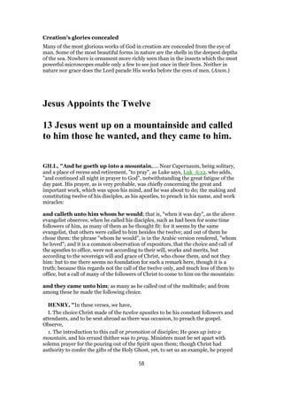 Creation’s glories concealed
Many of the most glorious works of God in creation are concealed from the eye of
man. Some of the most beautiful forms in nature are the shells in the deepest depths
of the sea. Nowhere is ornament more richly seen than in the insects which the most
powerful microscopes enable only a few to see just once in their lives. Neither in
nature nor grace does the Lord parade His works before the eyes of men. (Anon.)
Jesus Appoints the Twelve
13 Jesus went up on a mountainside and called
to him those he wanted, and they came to him.
GILL, "And he goeth up into a mountain,.... Near Capernaum, being solitary,
and a place of recess and retirement, "to pray", as Luke says, Luk_6:12, who adds,
"and continued all night in prayer to God", notwithstanding the great fatigue of the
day past. His prayer, as is very probable, was chiefly concerning the great and
important work, which was upon his mind, and he was about to do; the making and
constituting twelve of his disciples, as his apostles, to preach in his name, and work
miracles:
and calleth unto him whom he would; that is, "when it was day", as the above
evangelist observes; when he called his disciples, such as had been for some time
followers of him, as many of them as he thought fit: for it seems by the same
evangelist, that others were called to him besides the twelve; and out of them he
chose them: the phrase "whom he would", is in the Arabic version rendered, "whom
he loved"; and it is a common observation of expositors, that the choice and call of
the apostles to office, were not according to their will, works and merits, but
according to the sovereign will and grace of Christ, who chose them, and not they
him: but to me there seems no foundation for such a remark here, though it is a
truth; because this regards not the call of the twelve only, and much less of them to
office, but a call of many of the followers of Christ to come to him on the mountain:
and they came unto him; as many as he called out of the multitude; and from
among these he made the following choice.
HENRY, "In these verses, we have,
I. The choice Christ made of the twelve apostles to be his constant followers and
attendants, and to be sent abroad as there was occasion, to preach the gospel.
Observe,
1. The introduction to this call or promotion of disciples; He goes up into a
mountain, and his errand thither was to pray. Ministers must be set apart with
solemn prayer for the pouring out of the Spirit upon them; though Christ had
authority to confer the gifts of the Holy Ghost, yet, to set us an example, he prayed
58
 