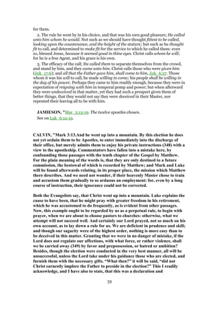 for them.
2. The rule he went by in his choice, and that was his own good pleasure; He called
unto him whom he would. Not such as we should have thought fittest to be called,
looking upon the countenance, and the height of the stature; but such as he thought
fit to call, and determined to make fit for the service to which he called them: even
so, blessed Jesus, because it seemed good in thine eyes. Christ calls whom he will;
for he is a free Agent, and his grace is his own.
3. The efficacy of the call; He called them to separate themselves from the crowd,
and stand by him, and they came unto him. Christ calls those who were given him
(Joh_17:6); and all that the Father gave him, shall come to him, Joh_6:37. Those
whom it was his will to call, he made willing to come; his people shall be willing in
the day of his power. Perhaps they came to him readily enough, because they were in
expectation of reigning with him in temporal pomp and power; but when afterward
they were undeceived in that matter, yet they had such a prospect given them of
better things, that they would not say they were deceived in their Master, nor
repented their leaving all to be with him.
JAMIESON, "Mar_3:13-19. The twelve apostles chosen.
See on Luk_6:12-19.
CALVIN, "Mark 3:13.And he went up into a mountain. By this election he does
not yet ordain them to be Apostles, to enter immediately into the discharge of
their office, but merely admits them to enjoy his private instructions (348) with a
view to the apostleship. Commentators have fallen into a mistake here, by
confounding those passages with the tenth chapter of the Gospel by Matthew.
For the plain meaning of the words is, that they are only destined to a future
commission, the bestowal of which is recorded by Matthew; and Mark and Luke
will be found afterwards relating, in its proper place, the mission which Matthew
there describes. And we need not wonder, if their heavenly Master chose to train
and accustom them gradually to so arduous an employment: for, even by a long
course of instruction, their ignorance could not be corrected.
Both the Evangelists say, that Christ went up into a mountain. Luke explains the
cause to have been, that he might pray with greater freedom in his retirement,
which he was accustomed to do frequently, as is evident from other passages.
Now, this example ought to be regarded by us as a perpetual rule, to begin with
prayer, when we are about to choose pastors to churches: otherwise, what we
attempt will not succeed well. And certainly our Lord prayed, not so much on his
own account, as to lay down a rule for us. We are deficient in prudence and skill;
and though our sagacity were of the highest order, nothing is more easy than to
be deceived in this matter. Granting that we were in no danger of mistake, if the
Lord does not regulate our affections, with what force, or rather violence, shall
we be carried away (349) by favor and prepossession, or hatred or ambition?
Besides, though the election were conducted in the very best manner, all will be
unsuccessful, unless the Lord take under his guidance those who are elected, and
furnish them with the necessary gifts. “What then?” it will be said, “did not
Christ earnestly implore the Father to preside in the election?” This I readily
acknowledge, and I have also to state, that this was a declaration and
59
 