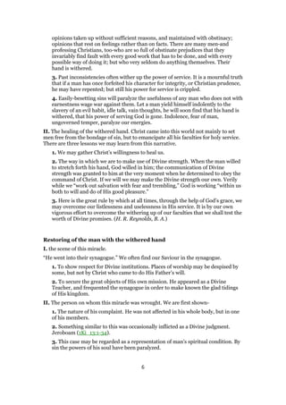opinions taken up without sufficient reasons, and maintained with obstinacy;
opinions that rest on feelings rather than on facts. There are many men-and
professing Christians, too-who are so full of obstinate prejudices that they
invariably find fault with every good work that has to be done, and with every
possible way of doing it; but who very seldom do anything themselves. Their
hand is withered.
3. Past inconsistencies often wither up the power of service. It is a mournful truth
that if a man has once forfeited his character for integrity, or Christian prudence,
he may have repented; but still his power for service is crippled.
4. Easily-besetting sins will paralyze the usefulness of any man who does not with
earnestness wage war against them. Let a man yield himself indolently to the
slavery of an evil habit, idle talk, vain thoughts, he will soon find that his hand is
withered, that his power of serving God is gone. Indolence, fear of man,
ungoverned temper, paralyze our energies.
II. The healing of the withered hand. Christ came into this world not mainly to set
men free from the bondage of sin, but to emancipate all his faculties for holy service.
There are three lessons we may learn from this narrative.
1. We may gather Christ’s willingness to heal us.
2. The way in which we are to make use of Divine strength. When the man willed
to stretch forth his hand, God willed in him; the communication of Divine
strength was granted to him at the very moment when he determined to obey the
command of Christ. If we will we may make the Divine strength our own. Verily
while we “work out salvation with fear and trembling,” God is working “within us
both to will and do of His good pleasure.”
3. Here is the great rule by which at all times, through the help of God’s grace, we
may overcome our listlessness and uselessness in His service. It is by our own
vigorous effort to overcome the withering up of our faculties that we shall test the
worth of Divine promises. (H. R. Reynolds, B. A.)
Restoring of the man with the withered hand
I. the scene of this miracle.
“He went into their synagogue.” We often find our Saviour in the synagogue.
1. To show respect for Divine institutions. Places of worship may be despised by
some, but not by Christ who came to do His Father’s will.
2. To secure the great objects of His own mission. He appeared as a Divine
Teacher, and frequented the synagogue in order to make known the glad tidings
of His kingdom.
II. The person on whom this miracle was wrought. We are first shown-
1. The nature of his complaint. He was not affected in his whole body, but in one
of his members.
2. Something similar to this was occasionally inflicted as a Divine judgment.
Jeroboam (1Ki_13:1-34).
3. This case may be regarded as a representation of man’s spiritual condition. By
sin the powers of his soul have been paralyzed.
6
 