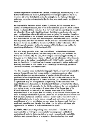 acknowledgment of his care for his Church. Accordingly, he did not pray to the
Father in the ordinary manner, but spent the whole night in prayer. But if he,
who was full of the Holy Spirit, (John 3:34,) implored the Father, with such
ardor and earnestness, to preside in the election, how much greater need have we
to do so?
He called to him whom he would. By this expression, I have no doubt, Mark
conveys to us the instruction, that it was to the unmixed grace of Christ, and not
to any excellence of their own, that they were indebted for receiving so honorable
an office: for, if you understand him to say, that those were chosen, who were
more excellent than others, this will not apply to Judas. The meaning, therefore,
is the apostle-ship was not bestowed on account of any human merits; but, by the
free mercy of God, persons, who were altogether unworthy of it, were raised to
that high rank; and thus was fulfilled what Christ says on another occasion, “Ye
have not chosen me, but I have chosen you,” (John 15:16.) To the same effect
Paul frequently speaks, extolling the purpose of God in bestowing on him the
apostleship, (Ephesians 3:7; Colossians 1:25.)
But here many questions arise. First, why did our Lord deliberately choose
Judas, who, he perfectly knew, was unworthy of the honor, and would be his
betrayer? Secondly, why did God, after being so earnestly supplicated by his
Son, and as if he had given a refusal to Christ, permit a base and wicked man to
find his way to the highest rank in his Church? (350) Thirdly, why did he resolve
that the first-fruits (351) of his Church should be stained by so foul a disgrace?
Fourthly, how came it, that Jesus Christ, knowingly and willingly, preferred
Judas to honest and faithful ministers?
The first objection is met by the following reply. Our Lord expressly intended to
prevent future offenses, that we may not feel excessive uneasiness, when
unprincipled men occupy the situation of teachers in the Church, or when
professors of the Gospel become apostates. He gave, at the same time, in the
person of one man, an instance of fearful defection, (352) that those who occupy
a higher rank may not indulge in self-complacency. At the same time, with
regard to the second question, we do not admit that our Lord suffered a refusal.
(353) This answer will serve also for the third question. At the very beginning, it
was judged proper to give an early demonstration of the future state of the
Church, that weak persons might not stumble on account of the fall of a
reprobate; for it is not proper, that the stability of the Church should depend on
men. With regard to the last objection, Christ did not prefer Judas to devout and
holy disciples, but raised him to an eminence from which he was afterwards to
fall, and thus intended to make him an example and instruction to men of every
condition and of every age, that no one may abuse the honor which God has
conferred upon him, and likewise that, when even the pillars fall, those who
appear to be the weakest of believers may remain steady.
BENSON, "Mark 3:13. He goeth up into a mountain — Thus Luke also
represents him as retiring to a mountain for solemn prayer, and indeed
continuing all night in that duty, before he made choice of twelve out of his
disciples, and appointed them to be apostles: thereby showing, that much
60
 