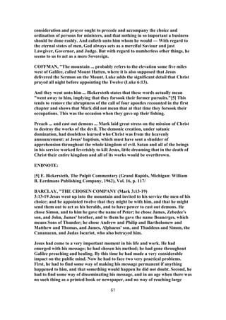 consideration and prayer ought to precede and accompany the choice and
ordination of persons for ministers, and that nothing in so important a business
should be done rashly. And calleth unto him whom he would — With regard to
the eternal states of men, God always acts as a merciful Saviour and just
Lawgiver, Governor, and Judge. But with regard to numberless other things, he
seems to us to act as a mere Sovereign.
COFFMAN, "The mountain ... probably refers to the elevation some five miles
west of Galilee, called Mount Hatten, where it is also supposed that Jesus
delivered the Sermon on the Mount. Luke adds the significant detail that Christ
prayed all night before appointing the Twelve (Luke 6:13).
And they went unto him ... Bickersteth states that these words actually mean
"went away to him, implying that they forsook their former pursuits."[5] This
tends to remove the abruptness of the call of four apostles recounted in the first
chapter and shows that Mark did not mean that at that time they forsook their
occupations. This was the occasion when they gave up their fishing.
Preach ... and cast out demons ... Mark laid great stress on the mission of Christ
to destroy the works of the devil. The demonic creation, under satanic
domination, had doubtless learned who Christ was from the heavenly
announcement: at Jesus' baptism, which must have sent a shudder of
apprehension throughout the whole kingdom of evil. Satan and all of the beings
in his service worked feverishly to kill Jesus, little dreaming that in the death of
Christ their entire kingdom and all of its works would be overthrown.
ENDNOTE:
[5] E. Bickersteth, The Pulpit Commentary (Grand Rapids, Michigan: William
B. Eerdmans Publishing Company, 1962), Vol. 16, p. 117/
BARCLAY, "THE CHOSEN COMPANY (Mark 3:13-19)
3:13-19 Jesus went up into the mountain and invited to his service the men of his
choice; and he appointed twelve that they might be with him, and that he might
send them out to act as his heralds, and to have power to cast out demons. He
chose Simon, and to him he gave the name of Peter; he chose James, Zebedee's
son, and John, James' brother, and to them he gave the name Boanerges, which
means Sons of Thunder; he chose Andrew and Philip and Bartholomew and
Matthew and Thomas, and James, Alphaeus' son, and Thaddeus and Simon, the
Cananaean, and Judas Iscariot, who also betrayed him.
Jesus had come to a very important moment in his life and work. He had
emerged with his message; he had chosen his method; he had gone throughout
Galilee preaching and healing. By this time he had made a very considerable
impact on the public mind. Now he had to face two very practical problems.
First, he had to find some way of making his message permanent if anything
happened to him, and that something would happen he did not doubt. Second, he
had to find some way of disseminating his message, and in an age when there was
no such thing as a printed book or newspaper, and no way of reaching large
61
 