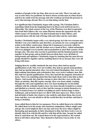 numbers of people at the one time, that was no easy task. There was only one
way to solve these two problems: he had to choose certain men on whose hearts
and lives he could write his message and who would go out from his presence to
carry that message abroad. Here we see him doing exactly that.
It is significant that Christianity began with a group. The Christian faith is
something which from the beginning had to be discovered and lived out in a
fellowship. The whole essence of the way of the Pharisees was that it separated
men from their fellows; the very name Pharisee means the separated one; the
whole essence of Christianity was that it bound men to their fellows, and
presented them with the task of living with each other and for each other.
Further, Christianity began with a very mixed group. In it the two extremes met.
Matthew was a tax-collector and, therefore, an outcast; he was a renegade and a
traitor to his fellow countrymen. Simon the Cananaean is correctly called by
Luke, Simon the Zealot; and the Zealots were a band of fiery, violent nationalists
who were pledged even to murder and assassination to clear their country of the
foreign yoke. The man who was lost to patriotism and the fanatical patriot came
together in that group, and no doubt between them there were all kinds of
backgrounds and opinions. Christianity began by insisting that the most diverse
people should live together and by enabling them to do so, because they were all
living with Jesus.
Judging them by worldly standards the men Jesus chose had no special
qualifications at all. They were not wealthy; they had no special social position;
they had no special education--they were not trained theologians; they were not
high-ranking churchmen and ecclesiastics; they were twelve ordinary men. But
they had two special qualifications. First, they had felt the magnetic attraction of
Jesus. There was something about him that made them wish to take him as their
Master. And second, they had the courage to show that they were on his side.
Make no mistake, that did require courage. Here was Jesus calmly crashing
through the rules and regulations; here was Jesus heading for an inevitable
collision with the orthodox leaders; here was Jesus already branded as a sinner
and labelled as a heretic; and yet they had the courage to attach themselves to
him. No band of men ever staked everything on such a forlorn hope as these
Galilaeans, and no band of men ever did it with more open eyes. These twelve
had all kinds of faults, but whatever else could be said about them, they loved
Jesus and they were not afraid to tell the world that they loved him--and that is
being a Christian.
Jesus called them to him for two purposes. First, he called them to be with him.
He called them to be his steady and consistent companions. Others might come
and go; the crowd might be there one day and away the next; others might be
fluctuating and spasmodic in their attachment to him, but these twelve were to
identify their lives with his life and live with him all the time. Second, he called
them to send them out. He wanted them to be his representatives. He wanted
them to tell others about him. They themselves had been won in order to win
others.
62
 
