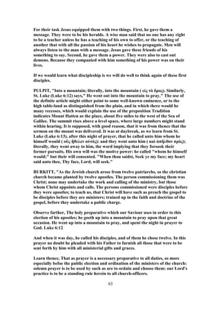For their task Jesus equipped them with two things. First, he gave them a
message. They were to be his heralds. A wise man said that no one has any right
to be a teacher unless he has a teaching of his own to offer, or the teaching of
another that with all the passion of his heart he wishes to propagate. Men will
always listen to the man with a message. Jesus gave these friends of his
something to say. Second, he gave them a power. They were also to cast out
demons. Because they companied with him something of his power was on their
lives.
If we would learn what discipleship is we will do well to think again of these first
disciples.
PULPIT, "Into a mountain; literally, into the mountain ( εἰς τὸ ὄρος). Similarly,
St. Luke (Luke 6:12) says," He went out into the mountain to pray." The use of
the definite article might either point to some well-known eminence, or to the
high table-land as distinguished from the plain, and in which there would be
many recesses, which would explain the use of the preposition Tradition
indicates Mount Hatten as the place, about five miles to the west of the Sea of
Galilee. The summit rises above a level space, where large numbers might stand
within hearing. It is supposed, with good reason, that it was from thence that the
sermon on the mount was delivered. It was at daybreak, as we learn from St.
Luke (Luke 6:13), after this night of prayer, that he called unto him whom he
himself would ( οὓς ἤθελεν αὐτός): and they went unto him ( καὶ ἀπῆλθον πρὸς);
literally, they went away to him, the word implying that they forsook their
former pursuits. His own will was the motive power: he called "whom he himself
would;" but their will consented. "When thou saidst, Seek ye my face; my heart
said unto thee, Thy face, Lord, will seek."
BURKITT, "As the Jewish church arose from twelve patriarchs, so the christian
church became planted by twelve apostles. The person commissioning them was
Christ; none may undertake the work and calling of the ministry, but those
whom Christ appoints and calls. The persons commissioned were disciples before
they were apostles; to teach us, that Christ will have such as preach the gospel to
be disciples before they are ministers; trained up in the faith and doctrine of the
gospel, before they undertake a public charge.
Observe farther, The holy preparative which our Saviour uses in order to this
election of his apostles; he goeth up into a mountain to pray upon that great
occasion. He went up into a mountain to pray, and spent the night in prayer to
God. Luke 6:12
And when it was day, he called his disciples, and of them he chose twelve. In this
prayer no doubt he pleaded with his Father to furnish all those that were to be
sent forth by him with all ministerial gifts and graces.
Learn thence, That as prayer is a necessary preparative to all duties, so more
especially befoe the public election and ordination of the ministers of the church:
solemn prayer is to be used by such as are to ordain and choose them: our Lord's
practice is to be a standing rule herein to all church-officers.
63
 