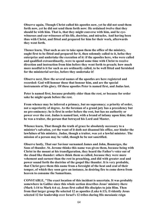 Observe again, Though Christ called his apostles now, yet he did not send them
forth now, yet he did not send them forth now: He ordained twelve that they
should be with him. That is, that they might converse with him, and be eye-
witnesses and ear-witnesses of his life, doctrine, and miracles. And having been
thus with Christ, and fitted and prepared for him for their work, afterwards
they went forth.
Thence learn, That such as are to take upon them the office of the ministry,
ought first to be fitted and prepared for it, then solemnly called to it, befoe they
enterprize and undertake the execution of it: if the apostles here, who were called
and qualified extraordinarily, were to spend some time with Christ to receive
direction and instruction from him before they went forth to preach; how much
more needful is it for such as are ordinarily called, to be well fitted and furnished
for the ministerial service, before they undertake it!
Observe next, How the several names of the apostles are here registered and
recorded: God will honour those that honour him, and are the special
instruments of his glory. Of these apostles Peter is named first, and Judas last.
Peter is named first, because probably elder than the rest, or because for order
sake he might speak before the rest.
From whence may be inferred a primacy, but no supremacy; a priority of order,
not a superiority of degree. As the foreman of a grand juty has a precedency but
no pre-eminency; he is first in order before the rest, but has no authority or
power over the rest. Judas is named last, with a brand of infamy upon him; that
he was a traitor, the person that betrayed his Lord and Master.
Whence learn, That though the truth of grace be absolutely necessary to a
minister's salvation, yet the want of it doth not disannul his office, nor hinder the
lawfulnes of his ministry. Judas, though a traitor, was yet a lawful minister. The
mission of a person may be valid, though he be not sanctified.
Observe lastly, That our Saviour surnamed James and John, Boanerges, the
Sons of thunder. St. Jerome thinks this name was given them, because being with
Christ in the mount at his transfiguration, they heard the Father's voice out of
the cloud like thunder: others think them so called, because they were more
vehement and earnest than the rest in preaching, and did with greater zeal and
power sound forth the doctrine of the gospel like thunder. It is very probable,
that Christ gave them this name from a foresight of the heat and zeal of their
temper, of which they soon gave an instance, in desiring fire to come down from
heaven to consume the Samaritans.
CONSTABLE, "The exact location of this incident is uncertain. It was probably
somewhere in Galilee since this whole section describes Jesus' ministry there
(Mark 1:14 to Mark 6:6 a). Jesus first called His disciples to join Him. Then
from that larger group He selected 12 as apostles (Luke 6:13). Evidently Jesus
selected 12 for leadership over Israel's 12 tribes during His messianic reign
64
 
