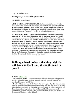 PULPIT, "Mark 3:13-19
Parallel passages: Matthew 10:2-4; Luke 6:12-19.—
The choosing of the twelve.
I. THE CHOICE AND ITS OBJECT. The Saviour ascends the mountain that
was near at hand, probably Karun Hattin, "and calls to him whom he wished."
At once they went off away ( ἀπό), leaving other things, and turning to him as
their sole object. Of these he appointed, or ordained—though the original word
is more simple, viz. "he made "—twelve for a threefold purpose:
II. THE LIST OF NAMES. The order and meaning of the names require only a
few remarks. The twelve are distributed into three classes. Simon, the Hearer,
whom our Lord surnamed the Rock-man, heads the first class; next to him were
James, the son of Zebedee, and John his brother, both of whom were surnamed
Boanerges, "Sons of Thunder," that is, bene (oa equivalent to e) regesh; and
Andrew. The second class is headed by Philip; then comes Bartholomew, which
means the son of Tolmai, the word being a patronymic—in all probability the
person meant was Nathanael, the proper name of the same; also Matthew and
Thomas. The third class begins with James the son of Alphaeus; then Judas,
surnamed Thaddseus, or Lebbseus, the Courageous; and Simon the Kananite,
that is, the Zealot, not a Canaanite; while Judas Iscariot, that is, the man of
Kerioth, the traitor, is the last in every list.—J.J.G.
14 He appointed twelve[a] that they might be
with him and that he might send them out to
preach
BARNES, "Mar_3:14
He ordained twelve - The word rendered “ordained” here does not express our
notion of ordination to the ministry. It means, literally, “he made” - that is, he
“appointed” twelve to be with him.
Twelve - The reason why “twelve” were chosen was, probably, that such a number
would be deemed competent witnesses of what they saw; that they could not be easily
charged with being excited by sympathy, or being deluded, as a multitude might; and
that, being destined to go into all the world, a considerable number seemed
indispensable. Perhaps, also, there was some reference to the fact that “twelve” was
the number of the twelve tribes of Israel.
66
 