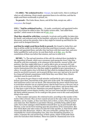 CLARKE, "He ordained twelve - Εποιησε, he made twelve. Here is nothing of
what we call ordaining. Christ simply appointed them to be with him; and that he
might send them occasionally to preach, etc.
To preach - The Codex Bezae, Saxon, and all the Itala, except one, add το
ευαγγελιον, the Gospel.
GILL, "And he ordained twelve,.... Or made, constituted, and appointed twelve
men, out of those he called to him. The Arabic version adds, "and called them
apostles"; which seems to be taken out of Luk_6:13.
That they should be with him; constantly, in private and in public; be taken into
his family, and reckoned such; be his familiars, and privy to all his affairs; hear all his
discourses, and see his miracles; that so they might be trained up and fitted for the
great work he designed them for:
and that he might send them forth to preach; the Gospel in Judea first, and
then in all the world: for he did not at this time send them to preach, only chose;
called, and appointed them; and after they had been with him some time, and were
better qualified for such service, he sent them forth, as in Mat_10:1, for this
constitution of them was before that mission, and was in order to it.
HENRY, "4. The end and intention of this call; He ordained them (probably by
the imposition of hands, which was a ceremony used among the Jews), that they
should be with him constantly, to be witnesses of his doctrine, manner of life, and
patience, that they might fully know it, and be able to give an account of it; and
especially that they might attest the truth of his miracles; they must be with him to
receive instructions from him, that they might be qualified to give instructions to
others. It would require time to fit them for that which he designed them for; for they
must be sent forth to preach; not to preach till they were sent, and not to be sent till
by a long and intimate acquaintance with Christ they were fitted. Note, Christ's
ministers must be much with him.
5. The power he gave them to work miracles; and hereby he put a very great
honour upon them, beyond that of the great men of the earth. He ordained them to
heal sicknesses and to cast out devils. This showed that the power which Christ had
to work these miracles was an original power; that he had it not as a Servant, but as
a Son in his own house, in that he could confer it upon others, and invest them with
it: they have a rule in the law, Deputatus non potest deputare - He that is only
deputed himself, cannot depute another; but our Lord Jesus had life in himself, and
the Spirit without measure; for he could give this power even to the weak and foolish
things of the world.
6. Their number and names; He ordained twelve, according to the number of the
twelve tribes of Israel. They are here named not just in the same order as they were in
Matthew, nor by couples, as they were there; but as there, so here, Peter is put first
and Judas last. Here Matthew is put before Thomas, probably being called in that
order; but in that catalogue which Matthew himself drew up, he puts himself after
Thomas; so far was he from insisting upon the precedency of his consecration. But
that which Mark only takes notice of in this list of the apostles, is, that Christ called
James and John Boanerges, which is, The sons of thunder; perhaps they were
remarkable for a loud commanding voice, they were thundering preachers; or,
rather, it denotes the zeal and fervency of their spirits, which would make them
active for God above their brethren. These two (saith Dr. Hammond) were to be
67
 
