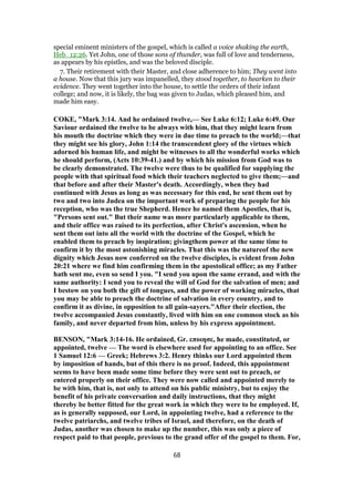 special eminent ministers of the gospel, which is called a voice shaking the earth,
Heb_12:26. Yet John, one of those sons of thunder, was full of love and tenderness,
as appears by his epistles, and was the beloved disciple.
7. Their retirement with their Master, and close adherence to him; They went into
a house. Now that this jury was impanelled, they stood together, to hearken to their
evidence. They went together into the house, to settle the orders of their infant
college; and now, it is likely, the bag was given to Judas, which pleased him, and
made him easy.
COKE, "Mark 3:14. And he ordained twelve,— See Luke 6:12; Luke 6:49. Our
Saviour ordained the twelve to be always with him, that they might learn from
his mouth the doctrine which they were in due time to preach to the world;—that
they might see his glory, John 1:14 the transcendent glory of the virtues which
adorned his human life, and might be witnesses to all the wonderful works which
he should perform, (Acts 10:39-41.) and by which his mission from God was to
be clearly demonstrated. The twelve were thus to be qualified for supplying the
people with that spiritual food which their teachers neglected to give them;—and
that before and after their Master's death. Accordingly, when they had
continued with Jesus as long as was necessary for this end, he sent them out by
two and two into Judea on the important work of preparing the people for his
reception, who was the true Shepherd. Hence he named them Apostles, that is,
"Persons sent out." But their name was more particularly applicable to them,
and their office was raised to its perfection, after Christ's ascension, when he
sent them out into all the world with the doctrine of the Gospel, which he
enabled them to preach by inspiration; givingthem power at the same time to
confirm it by the most astonishing miracles. That this was the natureof the new
dignity which Jesus now conferred on the twelve disciples, is evident from John
20:21 where we find him confirming them in the apostolical office; as my Father
hath sent me, even so send I you. "I send you upon the same errand, and with the
same authority: I send you to reveal the will of God for the salvation of men; and
I bestow on you both the gift of tongues, and the power of working miracles, that
you may be able to preach the doctrine of salvation in every country, and to
confirm it as divine, in opposition to all gain-sayers."After their election, the
twelve accompanied Jesus constantly, lived with him on one common stock as his
family, and never departed from him, unless by his express appointment.
BENSON, "Mark 3:14-16. He ordained, Gr. εποιησε, he made, constituted, or
appointed, twelve — The word is elsewhere used for appointing to an office. See
1 Samuel 12:6 — Greek; Hebrews 3:2. Henry thinks our Lord appointed them
by imposition of hands, but of this there is no proof. Indeed, this appointment
seems to have been made some time before they were sent out to preach, or
entered properly on their office. They were now called and appointed merely to
be with him, that is, not only to attend on his public ministry, but to enjoy the
benefit of his private conversation and daily instructions, that they might
thereby be better fitted for the great work in which they were to be employed. If,
as is generally supposed, our Lord, in appointing twelve, had a reference to the
twelve patriarchs, and twelve tribes of Israel, and therefore, on the death of
Judas, another was chosen to make up the number, this was only a piece of
respect paid to that people, previous to the grand offer of the gospel to them. For,
68
 