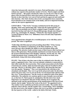 when they had generally rejected it, two more, Paul and Barnabas, were added,
without any regard to the particular number of twelve. That he might send them
forth to preach — His gospel, and thereby make way for his own visits to some
places where he had not been; and to have power to heal sicknesses, &c. — And
thereby to show that they were sent of God, and that he approved and confirmed
their doctrine. After their election, these twelve accompanied Jesus constantly,
lived with him on one common stock as his family, and never departed from him
unless by his express appointment.
CONSTABLE, ""The Twelve" became a technical term for this group of
disciples. Some early manuscripts add "whom also He named apostles" (cf.
NIV). This was probably not in Mark's original Gospel. Probably a scribe
inserted it having read Luke 6:13, the parallel passage, though some disagree.
[Note: E.g., Christopher W. Skinner, "'Whom He Also Named Apostles': A
Textual Problem in Mark 3:14," Bibliotheca Sacra 161:643 (July-September
2004):322-29.]
Jesus appointed these disciples for a twofold purpose: to be with Him, and to
preach. The order is significant.
"Fellowship with Him must precede preaching about Him." [Note: George
Williams, The Student's Commentary on the Holy Scriptures, p. 734.]
Jesus also gave these disciples the ability to cast out demons along with
preaching. The miracles would convince many of their hearers that God had sent
them as His spokesmen. Mark probably mentioned exorcisms because this was
the greatest demonstration of the disciples' authority, not the only one. This
Gospel documents Jesus' training of the Twelve in these two basic areas
particularly: being with Jesus and preaching.
PULPIT, "Out of those who thus came to him, he ordained twelve literally, he
made or appointed twelve. They were not solemnly ordained or consecrated to
their office until after his resurrection. Their actual consecration (of all of them
at least but one, namely, Judas Iscariot) took place when he breathed on them
and said, "Receive ye the Holy Ghost" (John 20:22). But from this time they
were his apostles "designate." They were henceforth to Be with him as his
attendants and disciples. They were to go forth and preach under his direction,
and by his power they were to cast out devils. Several manuscripts add here that
they were "to heal sicknesses," but the words are emitted in some of the oldest
authorities. The authority over unclean spirits is more formally conveyed later
on, so that here St. Mark speaks by anticipation. But this shows how much
importance was attached to this part of their mission; for it recognizes the
spiritual world, and the special purpose of the manifestation of the Son of God,
namely, that he might "destroy the works of the devil." He appointed twelve.
The number twelve symbolizes perfection and universality. The number three
indicates what is Divine; and the number four, created things. Three multiplied
by four gives twelve, the number of those who were to go forth as apostles into
the four quarters of the world—called to the faith of the holy Trinity.
69
 