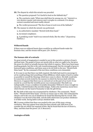 III. The dispute by which this miracle was preceded.
1. The question proposed-“Is it lawful to heal on the Sabbath day?”
2. The conclusive reply-“What man shall there be among you, etc.” Interest is a
very decisive casuist, and removes men’s scruples in a moment. It is always
soonest consulted and most readily obeyed.
3. The verdict pronounced-“The Son of man is Lord even of the Sabbath.”
IV. The manner in which the miracle was performed.
1. An authoritative mandate-“Stretch forth thine hand.”
2. An instant compliance.
3. A gratifying result-“And it was restored whole, like the other.” (Expository
Outlines.)
Withered hands
If there were no withered hearts there would be no withered hands-make the
fountain clear, and the stream will be pure. (Dr. Parker.)
The human side of a miracle
No great stretch of imagination is needed to see in this narrative a picture of man’s
spiritual state. The gospel of Jesus not merely tells us what we ought to be, but gives
the power by which we actually become that which it requires. There have been many
teaching gospels, but this is the only transforming gospel. But the strength of grace is
bestowed upon conditions, and these seem to be set forth in the text, “Stretch forth
thine hand.” By the command of the text three conditions were demanded.
I. It is easy to see that there was faith required. His faith had much to encourage it;
yet he would perhaps feel something of that diffidence which makes it hard to realize
as possible to oneself the blessings which have come to others. His faith would also
be somewhat severely tested by the manner in which the Saviour dealt with him.
Moreover, it appears that there was no outward act on the part of our Lord. It was
merely by a word that the invisible power was communicated. This faith was
indispensable. It was a condition invariably demanded. Without it Jesus wrought no
miracles. Unbelief hinders His merciful designs. Faith is the mysterious moral force
which thrusts out the hand of humanity to take the gift Divine.
II. The faith of this man was accompanied by obedience. The commands, “Stand
forth,” “Stretch forth thine hand,” were by no means easy to obey. But undaunted he
obeyed, and in the very act of obedience he found the blessing that he craved. This
obedience was the fruit of his faith, and the faith which does not produce obedience
is of little worth. Saving faith is always obedient faith.
III. It seems evident that there was needed in the case of this man a strong
resolution. This may appear from what has been already said. Still more if we
consider the act which was required of him. But he found that the law of Christ is,
Obey, and thou hast the power. (S. S. Bosward.)
Analogies of faith
7
 