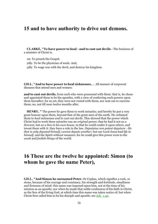15 and to have authority to drive out demons.
CLARKE, "To have power to heal - and to cast out devils - The business of
a minister of Christ is,
1st. To preach the Gospel.
2dly. To be the physician of souls. And,
3dly. To wage war with the devil, and destroy his kingdom.
GILL, "And to have power to heal sicknesses,.... All manner of corporeal
diseases that attend men and women:
and to cast out devils; from such who were possessed with them: that is, he chose
and appointed them to be his apostles, with a view of conferring such powers upon
them hereafter; for as yet, they were not vested with them, nor sent out to exercise
them; no, not till near twelve months after.
HENRY, " The power he gave them to work miracles; and hereby he put a very
great honour upon them, beyond that of the great men of the earth. He ordained
them to heal sicknesses and to cast out devils. This showed that the power which
Christ had to work these miracles was an original power; that he had it not as a
Servant, but as a Son in his own house, in that he could confer it upon others, and
invest them with it: they have a rule in the law, Deputatus non potest deputare - He
that is only deputed himself, cannot depute another; but our Lord Jesus had life in
himself, and the Spirit without measure; for he could give this power even to the
weak and foolish things of the world.
16 These are the twelve he appointed: Simon (to
whom he gave the name Peter),
GILL, "And Simon he surnamed Peter. Or Cephas, which signifies a rock, or
stone, because of his courage and constancy, his strength and fortitude, steadiness
and firmness of mind: this name was imposed upon him, not at the time of his
mission as an apostle; nor when he made that noble confession of his faith in Christ,
as the Son of the living God, at which time this name was taken notice of; but when
Christ first called him to be his disciple and apostle; see Joh_1:42.
70
 