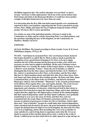 McMillan suggested, that "the earliest selections were not final" or that it
became "necessary to find replacements."[6] If one of the sacred authors had
listed James and John as the Boanerges Brothers, it would have been another
example of disciples being known by more than one name.
It is interesting that the first, fifth and ninth named apostles were unanimously
reported in those exact positions, suggesting that the Twelve marched in groups
of four, Peter, Philip, and James the son of Alphaeus being the leaders of these
groups. Of course, this is a mere speculation.
For articles on some of the individual apostles, reference is made to the
Commentary on John, and for articles concerning Peter's so-called primacy, and
the questions regarding the keys of the kingdom, see the Commentary on
Matthew, Matthew 16:16-19.
ENDNOTE:
[6] Earle McMillan, The Gospel according to Mark (Austin, Texas: R. B. Sweet
Publishing Company, 1973), p. 50.
PULPIT, "And Simon he surnamed Peter. Our Lord had previously declared
that Simon should be so called. But St. Mark avoids as much as possible the
recognition of any special honor belonging to St. Peter; so he here simply
mentions the fact of this surname having been given to him, a fact which was
necessary in order that he might be identified. All the early Christian writers
held that Peter was virtually the author of this Gospel. Simon, or Simeon, is from
a Hebrew word, meaning "to hear." James the son of Zebedee, so called to
distinguish him from the other James; and John his brother. In St. Matthew's
list, Andrew is mentioned next after Peter, as his brother, and the first called.
But here St. Mark mentions James and John first after Peter; these three, Peter
and James and John, being the three leading apostles. Of James and John, James
is mentioned first, as the eldest of the two brothers. And them he surnamed
Boanerges, which is, Sons of thunder. "Boanerges" is the Aramaic pronunciation
of the Hebrew B'ne-ragesh; B'ne, sons, and ragesh, thunder. The word was not
intended as a term of reproach; although it fitly expressed that natural
impetuosity and vehemence of character, which showed itself in their desire to
bring down fire from heaven upon the Samaritan village, and in their ambitious
request that they might have the highest places of honor in his coming kingdom.
But their natural dispositions, under the Holy Spirit's influence, were gradually
transformed so as to serve the cause of Christ, and their fiery zeal was
transmuted into the steady flame of Christian earnestness and love, so as to
become an element of great power in their new life as Christians. Christ called
these men "Sons of thunder" because he would make their natural dispositions,
when restrained and elevated by his grace, the great instruments of spreading his
Gospel. He destined them for high service in his kingdom. By their holy lives they
were to be as lightning, and by their preaching they were to be as thunder to
rouse unbelievers, and to bring them to repentance and a holy life. It was no
doubt on account of this zeal that James fell so early a victim to the wrath of
Herod. A different lot was that which fell to St. John. Spared to a ripe old age, he
72
 