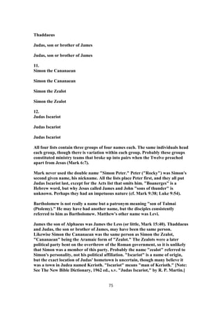 Thaddaeus
Judas, son or brother of James
Judas, son or brother of James
11.
Simon the Cananaean
Simon the Cananaean
Simon the Zealot
Simon the Zealot
12.
Judas Iscariot
Judas Iscariot
Judas Iscariot
All four lists contain three groups of four names each. The same individuals head
each group, though there is variation within each group. Probably these groups
constituted ministry teams that broke up into pairs when the Twelve preached
apart from Jesus (Mark 6:7).
Mark never used the double name "Simon Peter." Peter ("Rocky") was Simon's
second given name, his nickname. All the lists place Peter first, and they all put
Judas Iscariot last, except for the Acts list that omits him. "Boanerges" is a
Hebrew word, but why Jesus called James and John "sons of thunder" is
unknown. Perhaps they had an impetuous nature (cf. Mark 9:38; Luke 9:54).
Bartholomew is not really a name but a patronym meaning "son of Talmai
(Ptolemy)." He may have had another name, but the disciples consistently
referred to him as Bartholomew. Matthew's other name was Levi.
James the son of Alphaeus was James the Less (or little, Mark 15:40). Thaddaeus
and Judas, the son or brother of James, may have been the same person.
Likewise Simon the Cananaean was the same person as Simon the Zealot,
"Cananaean" being the Aramaic form of "Zealot." The Zealots were a later
political party bent on the overthrow of the Roman government, so it is unlikely
that Simon was a member of this party. Probably the name "zealot" referred to
Simon's personality, not his political affiliation. "Iscariot" is a name of origin,
but the exact location of Judas' hometown is uncertain, though many believe it
was a town in Judea named Kerioth. "Iscariot" means "man of Kerioth." [Note:
See The New Bible Dictionary, 1962 ed., s.v. "Judas Iscariot," by R. P. Martin.]
75
 