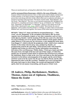 These are mentioned next, as being first called after Peter and Andrew:
and he surnamed them Boanerges, which is, the sons of thunder: either
because of their loud and sonorous voice; or their warm zeal for Christ, and fervency
in their ministry: or for their courage in opposing the enemies of Christ, and the
power that went along with their words; which either put to confusion and silence, or
issued in conviction and conversion. The Syriac version reads, "Benai Regesh", and
the Persic, "Beni Reg'sch". The Jews, as our learned countryman Mr. Broughton has
observed (w), sometimes pronounce "Scheva" by on, as Noabyim", for "Nebyim"; so
here, "Boanerges" for Benereges", or "Benerges". There is a city which was in the
tribe of Dan, mentioned in Jos_19:45, which is called "Bene-berak, the sons of
lightning"; and is spoken of in the Jewish (x) writings, as a place where several of the
Rabbins met, and conversed together: the reason of this name may be inquired after.
BENSON, "Mark 3:17. James and John he surnamed Boanerges — “This
word,” says Dr. Hammond, “is the corruption of the Hebrew ‫רעשּׁ‬ ‫,בני‬ benei
ragnash, sons of earthquake, tempest, or any other commotion, such as is here
styled, βροντη, thunder. And the meaning of this title may seem to be, that those
two sons of Zebedee were to be special, eminent ministers of the gospel, which is
called, Hebrews 12:26, φονη την γην γαλευουσα, a voice shaking the earth, taken
from Haggai 2:7, which is directly the periphrasis of ‫,רעשּׁ‬ which is here rendered
thunder, in the notion wherein φονη, voice, and βροντη, thunder, are
promiscuously used for the same thing.” If the learned reader will consult Dr.
Lightfoot and Grotius, he will receive further information concerning the
derivation of the word Boanerges. Whitby thinks, “Christ gave James and John
this name from a foresight of the heat and zeal of their temper, of which they
quickly gave an instance in their desire to call down fire from heaven to consume
the Samaritans. Hence we find, in the Acts, Peter and John are the chief speakers
and actors in the defence and propagation of the gospel; and the zeal of James
and Peter seems to be the reason why the one was slain by Herod, and the other
imprisoned in order to the like execution.” Doubtless our Lord, in giving them
this name, had respect to three things: the warmth and impetuosity of their
spirits, their fervent manner of preaching, and the power of their word.
18 Andrew, Philip, Bartholomew, Matthew,
Thomas, James son of Alphaeus, Thaddaeus,
Simon the Zealot
GILL, "And Andrew,.... The brother of Peter;
and Philip, who was of Bethsaida;
and Bartholomew, whom Dr. Lightfoot thinks is the same with Nathaniel: the
name may be the same with ‫תלמיון‬ ‫,בר‬ "Bar Talmion", with the Jews (y); See Gill on
77
 