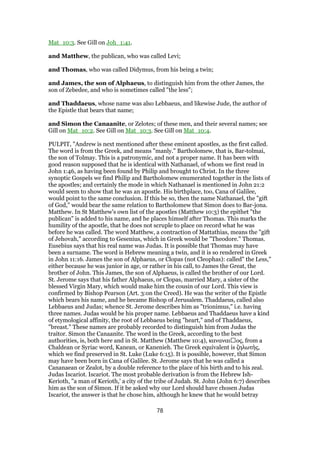 Mat_10:3. See Gill on Joh_1:41.
and Matthew, the publican, who was called Levi;
and Thomas, who was called Didymus, from his being a twin;
and James, the son of Alphaeus, to distinguish him from the other James, the
son of Zebedee, and who is sometimes called "the less";
and Thaddaeus, whose name was also Lebbaeus, and likewise Jude, the author of
the Epistle that bears that name;
and Simon the Canaanite, or Zelotes; of these men, and their several names; see
Gill on Mat_10:2. See Gill on Mat_10:3. See Gill on Mat_10:4.
PULPIT, "Andrew is next mentioned after these eminent apostles, as the first called.
The word is from the Greek, and means "manly." Bartholomew, that is, Bar-tolmai,
the son of Tolmay. This is a patronymic, and not a proper name. It has been with
good reason supposed that he is identical with Nathanael, of whom we first read in
John 1:46, as having been found by Philip and brought to Christ. In the three
synoptic Gospels we find Philip and Bartholomew enumerated together in the lists of
the apostles; and certainly the mode in which Nathanael is mentioned in John 21:2
would seem to show that he was an apostle. His birthplace, too, Cana of Galilee,
would point to the same conclusion. If this be so, then the name Nathanael, the "gift
of God," would bear the same relation to Bartholomew that Simon does to Bar-jona.
Matthew. In St Matthew's own list of the apostles (Matthew 10:3) the epithet "the
publican" is added to his name, and he places himself after Thomas. This marks the
humility of the apostle, that he does not scruple to place on record what he was
before he was called. The word Matthew, a contraction of Mattathias, means the "gift
of Jehovah," according to Gesenius, which in Greek would be "Theodore." Thomas.
Eusebius says that his real name was Judas. It is possible that Thomas may have
been a surname. The word is Hebrew meaning a twin, and it is so rendered in Greek
in John 11:16. James the son of Alphaeus, or Clopas (not Cleophas): called" the Less,"
either because he was junior in age, or rather in his call, to James the Great, the
brother of John. This James, the son of Alphaeus, is called the brother of our Lord.
St. Jerome says that his father Alphaeus, or Clopas, married Mary, a sister of the
blessed Virgin Mary, which would make him the cousin of our Lord. This view is
confirmed by Bishop Pearson (Art. 3:on the Creed). He was the writer of the Epistle
which bears his name, and he became Bishop of Jerusalem. Thaddaeus, called also
Lebbaeus and Judas; whence St. Jerome describes him as "trionimus," i.e. having
three names. Judas would be his proper name. Lebbaeus and Thaddaeus have a kind
of etymological affinity, the root of Lebbaeus being "heart," and of Thaddaeus,
"breast." These names are probably recorded to distinguish him from Judas the
traitor. Simon the Canaanite. The word in the Greek, according to the best
authorities, is, both here and in St. Matthew (Matthew 10:4), καναναι ος, from a
Chaldean or Syriac word, Kanean, or Kanenieh. The Greek equivalent is ζηλωτής,
which we find preserved in St. Luke (Luke 6:15). It is possible, however, that Simon
may have been born in Cana of Galilee. St. Jerome says that he was called a
Cananaean or Zealot, by a double reference to the place of his birth and to his zeal.
Judas Iscariot. Iscariot. The most probable derivation is from the Hebrew Ish-
Kerioth, "a man of Kerioth,' a city of the tribe of Judah. St. John (John 6:7) describes
him as the son of Simon. If it be asked why our Lord should have chosen Judas
Iscariot, the answer is that he chose him, although he knew that he would betray
78
 
