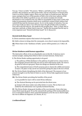You say, “I have no faith.” We answer, “Believe, and faith is yours.” Does it seem a
paradox. But paradoxes are often great truths, and are only hard to us because they
come to us from a higher region, where our poor logic is of small account. But how
many analogies there are of this paradox of faith even in the lower spheres of life!
How often is the ability to perform an act, not merely revealed, but actually
developed or even created by the very effort to accomplish it! How many works exist
today as monuments of genius which never would have existed if their authors had
waited till they had the necessary power. So it is in the matter of salvation. You can
never have it till you take it. You will never have the gift of faith until you believe.
Your will is all God waits for. He speaks by His prophet thus: “Hear, ye deaf, that ye
may hear; and look, ye blind, that ye may see.” And by His incarnate Son He says to
every impotent soul, “Stretch forth thine hand!” (S. S. Bosward.)
Stretch forth thine hand
I. Christ sometimes enjoins what seems to be impossible.
II. Faith is shown in doing what He commands, even when it seems to be impossible.
III. Where there is the “obedience of faith,” power will be granted. (A. F. Muir, M.
A.)
Divine kindness amid human opposition
The destructive effects of sin are abundantly seen in this life. It destroys men’s
mental eyesight, making them blind to their own best interests. Notice here-
I. The Divine Healer seeking opportunity to do good.
1. The pathway of filial obedience is the pathway of useful service. Jesus went to
the synagogue because there He was sure to meet with human needs. He went to
do good as well as to get good. These two things are identical at the root.
2. The comprehensiveness of God’s purpose puts to shame the selfish narrowness
of man’s. No place or day can be too sacred for giving free play to the love of God.
II. The Divine Healer disciplining the faith of the distressed. The measure of our
present strength is not the limit of what we can do. Divine help supplements human
endeavour.
III. The Divine Healer provoking the hostility of the proud.
1. It is possible for man’s will to resist Divine influence.
2. The choicest blessing can he perverted into the direst curse.
3. Contact with Jesus makes men either better or worse. The ice that is not
melted by the midsummer sun is greatly hardened thereby.
IV. The Divine Healer doing good, heedless of his own interests. Come what may,
Jesus Christ must do good. It was the natural forth-putting of His inexhaustible love.
It is as natural for Christ to show unmerited kindness as for the sun to shed its light,
the rose to diffuse its fragrance. (D. Davies, M. A.)
A withered hand
8
 