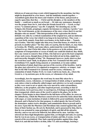 inform us of some previous events which happened in the meantime, but they
might be despatched in a few hours. And the multitude cometh together —
Assembled again about the doors and windows of the house, and pressed so
eagerly upon him; that they — Christ and his disciples, or the members of the
family — could not so much as eat bread — Or take any sustenance, though it
was the proper hour for it. And when his friends heard of it — Greek, οι παρ’
αυτου; “a common phrase,” says Dr. Campbell, “for denoting sui, (so the
Vulgate,) his friends, propinqui, cognati, his kinsmen or relations. I prefer,” says
he, “the word kinsmen, as the circumstances of the story evince that it is not his
disciples who are meant.” This interpretation of the expression the doctor
defends very ably by a critical examination of the original text, and an elaborate
exposition of the verse; but which is too long to be inserted here. They went —
Or, went forth, namely, from their own homes; to lay hold on him — Namely,
says Grotius, “that they might take him away from that house, in which he was
pressed, to another place:” for they said, οτι εξεστη, that he faints, or, may faint;
so Grotius, Dr. Whitby, and some others, understand the word, thinking it
“absurd to say, that Christ did, either in his gestures or in his actions, show any
symptoms of transportation or excess of mind; nor could his kindred, they think,
have any reason to conceive thus of him, who had never given the least symptoms
of any such excess, though those of them who believed not in him, might have
such unworthy thoughts of him.” Dr. Hammond, however, justly observes that
the word here used “doth, in all places of the New Testament but this and 2
Corinthians 5:13, signify being amazed, or astonished, or in some sudden
perturbation of mind, depriving a person of the exercise of his faculties. And in
the place just referred to, it is opposed to σωφρονειν, sobriety, or temper. And
thus in the Old Testament it is variously used for excess, vehemency, or
commotion of mind. Psalms 31:22, we read, I said in my haste, &c., where the
Greek is, εν τη εκστασει μου, in the excess, or vehemence of my mind.
Accordingly, here he supposes the word may be most fitly taken for a
commotions, excess, vehemence, or transportation of mind, acting or speaking in
zeal, (above what is ordinarily called temper and sobriety;) or in such a manner
as they were wont to act or speak who were moved by some extraordinary
influence, as the prophets, and other inspired persons, according to that of
Chrysostom, τουτο μαντεως ιδιον το εξεστηκεναι, It belongs to prophets to be
thus transported, which sense of the word is suited to the place, for in this
chapter Christ begins to show himself in the full lustre of his office; he cures on
the sabbath day, which the Pharisees conceived to be unlawful; looks about him
with anger, or some incitation of mind; is followed by great multitudes; heals the
diseased, and is flocked to for that purpose; is called openly the Son of God by
the demoniacs; makes twelve disciples, and commissions them to preach and to
do cures. Upon this the Pharisees and Herodians take counsel against him, and
those of their faction say, He acts by Beelzebub, and is possessed by him, that is,
that he was actuated by some principal evil spirit, and did all his miracles
thereby; and so was not to be followed, but abhorred by men. And they who
uttered not these high blasphemies against him, yet thought and said, οτι εξεστη,
that he was in an excess, or transportation of mind, and this, it seems, was the
conceit of his own kindred. They had a special prejudice against him, chap.
Mark 6:4; and did not believe on him, John 7:5; and accordingly, hearing a
80
 