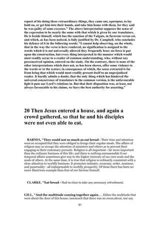 report of his doing these extraordinary things, they came out, κρατησαι, to lay
hold on, or get him into their hands, and take him home with them, for they said
he was guilty of some excesses.” The above interpretation supposes the sense of
the expression to be nearly the same with that which is given by our translators,
He is beside himself, which has the sanction of the Vulgate, in furorem versus est,
and which, as has been noticed, is fully justified by Dr. Campbell, who concludes
his defence of it in the following words: “I cannot help observing, on the whole,
that in the way the verse is here rendered, no signification is assigned to the
words which it is not universally allowed they frequently bear; no force is put
upon the construction, but every thing interpreted in the manner which would
most readily occur to a reader of common understanding, who, without any
preconceived opinion, entered on the study. On the contrary, there is none of the
other interpretations which does not, as has been shown, offer some violence to
the words or to the syntax; in consequence of which, the sense extracted is far
from being that which would most readily present itself to an unprejudiced
reader. It hardly admits a doubt, that the only thing which has hindered the
universal concurrence of translators in the common version, is the unfavourable
light it puts our Lord’s relations in. But that their disposition was, at least, not
always favourable to his claims, we have the best authority for asserting.”
20 Then Jesus entered a house, and again a
crowd gathered, so that he and his disciples
were not even able to eat.
BARNES, "They could not so much as eat bread - Their time and attention
were so occupied that they were obliged to forego their regular meals. The affairs of
religion may so occupy the attention of ministers and others as to prevent their
engaging in their customary pursuits. Religion is all-important - far more important
than the ordinary business of this life; and there is nothing unreasonable if our
temporal affairs sometimes give way to the higher interests of our own souls and the
souls of others. At the same time, it is true that religion is ordinarily consistent with a
close attention to worldly business. It promotes industry, economy, order, neatness,
and punctuality - all indispensable to worldly prosperity. Of these there has been no
more illustrious example than that of our Saviour himself.
CLARKE, "Eat bread - Had no time to take any necessary refreshment.
GILL, "And the multitude coming together again,.... Either the multitude that
were about the door of this house; insomuch that there was no room about, nor any
81
 