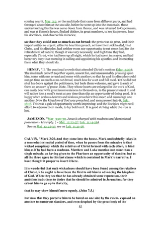 coming near it, Mar_2:2, or the multitude that came from different parts, and had
thronged about him at the sea side, before he went up into the mountain: these
understanding that he was come down from thence, and was returned to Capernaum,
and was at Simon's house, flocked thither, in great numbers, to see his person, hear
his doctrines, and observe his miracles;
so that they could not so much as eat bread; the press was so great, and their
importunities so urgent, either to hear him preach, or have their sick healed, that
Christ, and his disciples, had neither room nor opportunity to eat some food for the
refreshment of nature; though it was very necessary, and high time they had,
especially Christ, who had been up all night, which he had spent in prayer; and had
been very busy that morning in calling and appointing his apostles, and instructing
them what they should do.
HENRY, "II. The continual crowds that attended Christ's motions (Mar_3:20);
The multitude cometh together again, unsent for, and unseasonably pressing upon
him, some with one errand and some with another; so that he and his disciples could
not get time so much as to eat bread, much less for a set and full meal. Yet he did not
shut his doors against the petitioners, but bade them welcome, and gave to each of
them an answer of peace. Note, They whose hearts are enlarged in the work of God,
can easily bear with great inconveniences to themselves, in the prosecution of it, and
will rather lose a meal's meat at any time than slip an opportunity of doing good. It is
happy when zealous hearers and zealous preachers thus meet, and encourage one
another. Now the kingdom of God was preached, and men pressed into it, Luk_
16:16. This was a gale of opportunity worth improving; and the disciples might well
afford to adjourn their meals, to lay hold on it. It is good striking while the iron is
hot.
JAMIESON, "Mar_3:20-30. Jesus is charged with madness and demoniacal
possession - His reply. ( = Mat_12:22-37; Luk_11:14-26).
See on Mat_12:22-37; see on Luk_11:21-26.
CALVIN, "Mark 3:20.And they come into the house. Mark undoubtedly takes in
a somewhat extended period of time, when he passes from the miracles to that
wicked conspiracy which the relatives of Christ formed with each other, to bind
him as if he had been a madman. Matthew and Luke mention not more than a
single miracle, as having given to the Pharisees an opportunity of slander; but as
all the three agree in this last clause which is contained in Mark’s narrative, I
have thought it proper to insert it here.
It is wonderful that such wickedness should have been found among the relatives
of Christ, who ought to have been the first to aid him in advancing the kingdom
of God. When they see that he has already obtained some reputation, their
ambition leads them to desire that he should be admired in Jerusalem; for they
exhort him to go up to that city,
that he may show himself more openly, (John 7:3.)
But now that they perceive him to be hated on one side by the rulers, exposed on
another to numerous slanders, and even despised by the great body of the
82
 