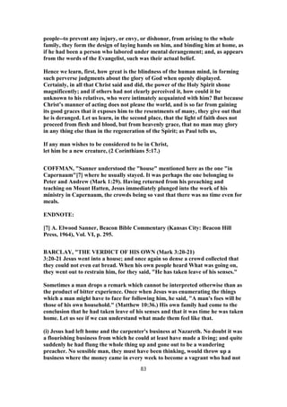 people--to prevent any injury, or envy, or dishonor, from arising to the whole
family, they form the design of laying hands on him, and binding him at home, as
if he had been a person who labored under mental derangement; and, as appears
from the words of the Evangelist, such was their actual belief.
Hence we learn, first, how great is the blindness of the human mind, in forming
such perverse judgments about the glory of God when openly displayed.
Certainly, in all that Christ said and did, the power of the Holy Spirit shone
magnificently; and if others had not clearly perceived it, how could it be
unknown to his relatives, who were intimately acquainted with him? But because
Christ’s manner of acting does not please the world, and is so far from gaining
its good graces that it exposes him to the resentments of many, they give out that
he is deranged. Let us learn, in the second place, that the light of faith does not
proceed from flesh and blood, but from heavenly grace, that no man may glory
in any thing else than in the regeneration of the Spirit; as Paul tells us,
If any man wishes to be considered to be in Christ,
let him be a new creature, (2 Corinthians 5:17.)
COFFMAN, "Sanner understood the "house" mentioned here as the one "in
Capernaum"[7] where he usually stayed. It was perhaps the one belonging to
Peter and Andrew (Mark 1:29). Having returned from his preaching and
teaching on Mount Hatten, Jesus immediately plunged into the work of his
ministry in Capernaum, the crowds being so vast that there was no time even for
meals.
ENDNOTE:
[7] A. Elwood Sanner, Beacon Bible Commentary (Kansas City: Beacon Hill
Press, 1964), Vol. VI, p. 295.
BARCLAY, "THE VERDICT OF HIS OWN (Mark 3:20-21)
3:20-21 Jesus went into a house; and once again so dense a crowd collected that
they could not even eat bread. When his own people heard What was going on,
they went out to restrain him, for they said, "He has taken leave of his senses."
Sometimes a man drops a remark which cannot be interpreted otherwise than as
the product of bitter experience. Once when Jesus was enumerating the things
which a man might have to face for following him, he said, "A man's foes will be
those of his own household." (Matthew 10:36.) His own family had come to the
conclusion that he had taken leave of his senses and that it was time he was taken
home. Let us see if we can understand what made them feel like that.
(i) Jesus had left home and the carpenter's business at Nazareth. No doubt it was
a flourishing business from which he could at least have made a living; and quite
suddenly he had flung the whole thing up and gone out to be a wandering
preacher. No sensible man, they must have been thinking, would throw up a
business where the money came in every week to become a vagrant who had not
83
 