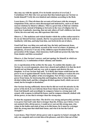 they may say with the apostle, If we be beside ourselves it is to God, 2
Corinthians 5:13. But who were persons that thus looked upon our Saviour as
beside himself? Verily his own kindred and relations according to the flesh.
Learn hence, (2.) That oft-times the servants of God meet with the strongest
temptations from, and are most discouraged and molested by, such as are their
nearest relations by blood or alliance. This is a great trial, to find our relations
setting us back, instead of helping us forward, in the ways of religion; but we
must bear it patiently, knowing, that not only others of God's children, but Jesus
Christ, his own and only son, did experience this trial.
Observe, 3. The malicious and wicked slander which the scribes endeavoured to
fix on our blessed Saviour; namely, that he was possessed by the devil, and by a
familiarity with him, and help from him, cast forth devils out of others.
Good God! how was thine own and only Son, the holy and innocent Jesus,
censured, slandered, and falsely accused of the worst of crimes: of gluttony, of
blasphemy, of sorcery! Can any of thy children expect freedom from the
persecution of the tongue, when innocency itself could not protect thy holy Son
from slander and false accusation?
Observe, 4. Our Saviour's answer, and just apology for himself, in which are
contained, (1.) A confutation of their calumny and slander.
(2.) A reprehension of the scribes for the same. To confute this slander, our
Saviour, by several arguments, shows how absurd and unlikely it is that the devil
should cast out himself, and any way seek to oppose and destroy his own
kingdom. As if our Saviour had said, "Is it likely that Satan would lend me his
power to use it against himself? Surely Satan will do nothing to weaken his own
interest, or shake the pillars of his own kingdom. Now if I have received any
power from Satan, for destroying him and kingdom, then is Satan like a family
divided within itself, and like a kingdom divided against itself, which can never
stand, but be brought to desolation."
Our Saviour having sufficiently shown that he did not work his miracles by the
power of the devil, he next informs them from whence he had that power, even
from God himself; and accordingly he compares Satan to a strong man well
armed, with weapons to defend his house; and he compares himself, clothed with
divine power, to one that is stronger than the strong man.
So that the argument runs thus: The devil is very strong and powerful, and there
is no power but God's only that is stronger than his. If then, says Christ, I were
not assisted with a divine power, I could never cast out this strong man, who
reigns in the bodies and souls of men as in this house, for it must be a stronger
than the strong man that shall bind Satan; and who is he but the God of
strength?--
Learn hence, That Christ's divine power only is superior to Satan's strength. He
only can vanquish and overrule him at his pleasure, and drive him out of that
86
 