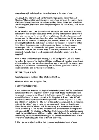 possession which he holds either in the bodies or in the souls of men.
Observe, 5. The charge which our Saviour brings against the scribes and
Pharisees' blaspheming his divine power in working miracles. He charges them
of sinning the unpardonable sin against the Holy Ghost. All sin and blasphemy
shall be forgiven, but he that shall blaspheme against the Holy Ghost, hath never
forgiveness.
As if Christ had said, "All the reproaches which you cast upon me as man are
pardonable; as when you check me with the poverty and meanness of my birth,
when you censure me for a wine-bibber, a glutton, a friend and companion of
sinners, and the like unjust crimes. But when you blaspheme that divine power
by which all my miracles are wrought, and, contrary to the conviction of your
own enlightened minds, maliciously ascribe all my miracles to the power of the
Holy Ghost, this makes your condition not only dangerous but desperate,
because you resist the last remedy, and oppose the best means for your
conviction. For what can be done more to convince you that I am the true and
promised Messiah, than to work so many miracles before your eyes to that
purpose?
Now, if when you see these you will say, it is not the Spirit of God that works
these, but the power of the devil: as if Satan would conspire against himself, and
seek the ruin of his own kingdom; there is no way or means lift to convince you,
but you will continue in your obstinacy, and malicious opposition to truth, to
your unutterable and inevitable condemnation.
PULPIT, "Mark 3:20-30
Parallel passages: Matthew 12:22-37; Luke 11:14-23.—
Mistaken friends and malignant foes.
I. MISTAKEN FRIENDS.
1. The connection. Between the appointment of the apostles and the transactions
here narrated several important matters intervened. There was the sermon on
the mount, recorded in the Gospel of St. Matthew, chs. 5-7; and an abridgment
or modification of the same repeated in the Gospel of St. Luke, Luke 6:17-49.
Next followed the events recorded throughout the seventh chapter of St. Luke,
and which were as follows:—The cure of the centurion's servant; the restoration
to life of the widow's son of Nain; the message sent by John the Baptist; the
dinner in the house of Simon, with the anointing by a woman who had been a
stoner. Previously to this last had been the doom pronounced on the impenitent
cities, narrated by St. Matthew in Matthew 11:1-30. towards the end; the second
circuit through Galilee, of which we read in Luke 8:1-56., at the beginning; while
immediately before, and indeed leading to, the circumstances mentioned in this
section was the healing of a blind and dumb demoniac.
2. The concourse. Our Lord had just returned, not into the house of some
87
 