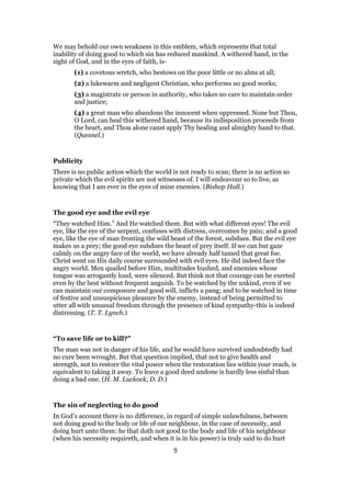 We may behold our own weakness in this emblem, which represents that total
inability of doing good to which sin has reduced mankind. A withered hand, in the
sight of God, and in the eyes of faith, is-
(1) a covetous wretch, who bestows on the poor little or no alms at all;
(2) a lukewarm and negligent Christian, who performs no good works;
(3) a magistrate or person in authority, who takes no care to maintain order
and justice;
(4) a great man who abandons the innocent when oppressed. None but Thou,
O Lord, can heal this withered hand, because its indisposition proceeds from
the heart, and Thou alone canst apply Thy healing and almighty hand to that.
(Quesnel.)
Publicity
There is no public action which the world is not ready to scan; there is no action so
private which the evil spirits are not witnesses of. I will endeavour so to live, as
knowing that I am ever in the eyes of mine enemies. (Bishop Hall.)
The good eye and the evil eye
“They watched Him.” And He watched them. But with what different eyes! The evil
eye, like the eye of the serpent, confuses with distress, overcomes by pain; and a good
eye, like the eye of man fronting the wild beast of the forest, subdues. But the evil eye
makes us a prey; the good eye subdues the beast of prey itself. If we can but gaze
calmly on the angry face of the world, we have already half tamed that great foe.
Christ went on His daily course surrounded with evil eyes. He did indeed face the
angry world. Men quailed before Him, multitudes hushed, and enemies whose
tongue was arrogantly loud, were silenced. But think not that courage can be exerted
even by the best without frequent anguish. To be watched by the unkind, even if we
can maintain our composure and good will, inflicts a pang; and to be watched in time
of festive and unsuspicious pleasure by the enemy, instead of being permitted to
utter all with unusual freedom through the presence of kind sympathy-this is indeed
distressing. (T. T. Lynch.)
“To save life or to kill?”
The man was not in danger of his life, and he would have survived undoubtedly had
no cure been wrought. But that question implied, that not to give health and
strength, not to restore the vital power when the restoration lies within your reach, is
equivalent to taking it away. To leave a good deed undone is hardly less sinful than
doing a bad one. (H. M. Luckock, D. D.)
The sin of neglecting to do good
In God’s account there is no difference, in regard of simple unlawfulness, between
not doing good to the body or life of our neighbour, in the case of necessity, and
doing hurt unto them: he that doth not good to the body and life of his neighbour
(when his necessity requireth, and when it is in his power) is truly said to do hurt
9
 