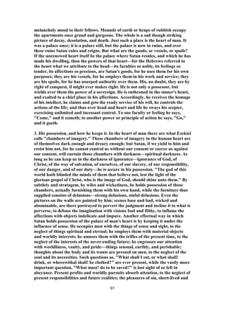 melancholy mood to their fellows. Mounds of earth or heaps of rubbish occupy
the apartments once grand and gorgeous. The whole is a sad though striking
picture of decay, desolation, and death. Just such a place is the heart of man. It
was a palace once; it is a palace still, but the palace is now in ruins, and over
these ruins Satan rules and reigns. But what are the goods, or vessels, or spoils?
If the unrenewed heart itself be the palace where Satan resides, and which he has
made his dwelling, then the powers of that heart—for the Hebrews referred to
the heart what we attribute to the head—its faculties so noble, its feelings so
tender, its affections so precious, are Satan's goods, for he uses them for his own
purposes; they are his vessels, for he employs them in his work and service; they
are his spoils, for he has usurped authority over them. His, no doubt, they are by
right of conquest, if might ever makes right. He is not only a possessor, but
wields over them the power of a sovereign. He is enthroned in the sinner's heart,
and exalted to a chief place in his affections. Accordingly, he receives the homage
of his intellect, he claims and gets the ready service of his will, he controls the
actions of the life; and thus over head and heart and life he sways his scepter,
exercising unlimited and incessant control. To one faculty or feeling he says,
"Come," and it cometh; to another power or principle of action he says, "Go,"
and it goeth.
3. His possession, and how he keeps it. In the heart of man there are what Ezekiel
calls "chambers of imagery." These chambers of imagery in the human heart are
of themselves dark enough and dreary enough; but Satan, if we yield to him and
resist him not, for he cannot control us without our consent or coerce us against
our consent, will curtain those chambers with darkness—spiritual darkness. As
long as he can keep us in the darkness of ignorance—ignorance of God, of
Christ, of the way of salvation, of ourselves, of our slavery, of our responsibility,
of our danger, and of our duty—he is secure in his possession. "The god of this
world hath blinded the minds of them that believe not, lest the light of the
glorious gospel of Christ, who is the image of God, should shine unto them." By
subtlety and stratagem, by wiles and wickedness, he holds possession of those
chambers, actually furnishing them with his own hand, while the furniture thus
supplied consists of delusions—strong delusions, sinful delusions. Even the
pictures on the walls are painted by him; scenes base and bad, wicked and
abominable, are there portrayed to pervert the judgment and incline it to what is
perverse, to debase the imagination with visions foul and filthy, to inflame the
affections with objects indelicate and impure. Another effectual way in which
Satan holds possession of the palace of man's heart is by keeping it under the
influence of sense. He occupies men with the things of sense and sight, to the
neglect of things spiritual and eternal; he employs them with material objects
and worldly interests; he amuses them with the trifles of the present time, to the
neglect of the interests of the never-ending future; he engrosses our attention
with worldliness, vanity, and pride—things sensual, earthly, and perishable;
thoughts about the body and its wants are pressed on men, to the neglect of the
soul and its necessities. Such questions as, "What shall I eat, or what shall!
drink, or wherewithal shall! be clothed?" are ever present, while the vastly more
important question, "What must! do to be saved?" is lost sight of or left in
abeyance. Present profits and worldly pursuits absorb attention, to the neglect of
present responsibilities and future realities; the pleasures of sin, short-lived and
91
 