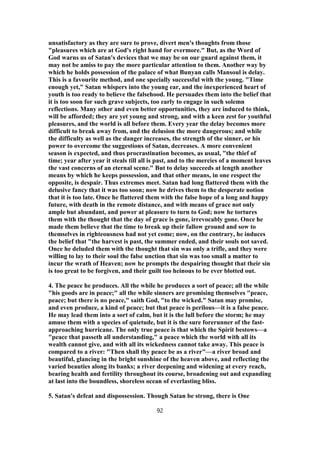 unsatisfactory as they are sure to prove, divert men's thoughts from those
"pleasures which are at God's right hand for evermore." But, as the Word of
God warns us of Satan's devices that we may be on our guard against them, it
may not be amiss to pay the more particular attention to them. Another way by
which he holds possession of the palace of what Bunyan calls Mansoul is delay.
This is a favourite method, and one specially successful with the young. "Time
enough yet," Satan whispers into the young ear, and the inexperienced heart of
youth is too ready to believe the falsehood. He persuades them into the belief that
it is too soon for such grave subjects, too early to engage in such solemn
reflections. Many other and even better opportunities, they are induced to think,
will be afforded; they are yet young and strong, and with a keen zest for youthful
pleasures, and the world is all before them. Every year the delay becomes more
difficult to break away from, and the delusion the more dangerous; and while
the difficulty as well as the danger increases, the strength of the sinner, or his
power to overcome the suggestions of Satan, decreases. A more convenient
season is expected, and thus procrastination becomes, as usual, "the thief of
time; year after year it steals till all is past, and to the mercies of a moment leaves
the vast concerns of an eternal scene." But to delay succeeds at length another
means by which he keeps possession, and that other means, in one respect the
opposite, is despair. Thus extremes meet. Satan had long flattered them with the
delusive fancy that it was too soon; now he drives them to the desperate notion
that it is too late. Once he flattered them with the false hope of a long and happy
future, with death in the remote distance, and with means of grace not only
ample but abundant, and power at pleasure to turn to God; now he tortures
them with the thought that the day of grace is gone, irrevocably gone. Once he
made them believe that the time to break up their fallow ground and sow to
themselves in righteousness had not yet come; now, on the contrary, he induces
the belief that "the harvest is past, the summer ended, and their souls not saved.
Once he deluded them with the thought that sin was only a trifle, and they were
willing to lay to their soul the false unction that sin was too small a matter to
incur the wrath of Heaven; now he prompts the despairing thought that their sin
is too great to be forgiven, and their guilt too heinous to be ever blotted out.
4. The peace he produces. All the while he produces a sort of peace; all the while
"his goods are in peace;" all the while sinners are promising themselves "peace,
peace; but there is no peace," saith God, "to the wicked." Satan may promise,
and even produce, a kind of peace; but that peace is perilous—it is a false peace.
He may lead them into a sort of calm, but it is the lull before the storm; he may
amuse them with a species of quietude, but it is the sure forerunner of the fast-
approaching hurricane. The only true peace is that which the Spirit bestows—a
"peace that passeth all understanding," a peace which the world with all its
wealth cannot give, and with all its wickedness cannot take away. This peace is
compared to a river: "Then shall thy peace be as a river"—a river broad and
beautiful, glancing in the bright sunshine of the heaven above, and reflecting the
varied beauties along its banks; a river deepening and widening at every reach,
bearing health and fertility throughout its course, broadening out and expanding
at last into the boundless, shoreless ocean of everlasting bliss.
5. Satan's defeat and dispossession. Though Satan be strong, there is One
92
 