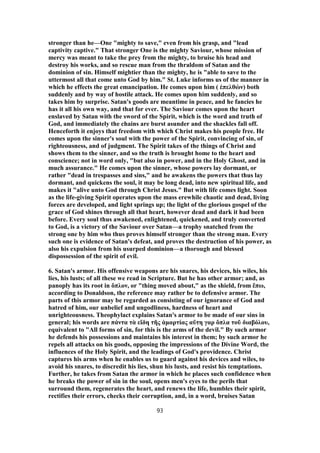 stronger than he—One "mighty to save," even from his grasp, and "lead
captivity captive." That stronger One is the mighty Saviour, whose mission of
mercy was meant to take the prey from the mighty, to bruise his head and
destroy his works, and so rescue man from the thraldom of Satan and the
dominion of sin. Himself mightier than the mighty, he is "able to save to the
uttermost all that come unto God by him." St. Luke informs us of the manner in
which he effects the great emancipation. He comes upon him ( ἐπελθὼν) both
suddenly and by way of hostile attack. He comes upon him suddenly, and so
takes him by surprise. Satan's goods are meantime in peace, and he fancies he
has it all his own way, and that for ever. The Saviour comes upon the heart
enslaved by Satan with the sword of the Spirit, which is the word and truth of
God, and immediately the chains are burst asunder and the shackles fall off.
Henceforth it enjoys that freedom with which Christ makes his people free. He
comes upon the sinner's soul with the power of the Spirit, convincing of sin, of
righteousness, and of judgment. The Spirit takes of the things of Christ and
shows them to the sinner, and so the truth is brought home to the heart and
conscience; not in word only, "but also in power, and in the Holy Ghost, and in
much assurance." He comes upon the sinner, whose powers lay dormant, or
rather "dead in trespasses and sins," and he awakens the powers that thus lay
dormant, and quickens the soul, it may be long dead, into new spiritual life, and
makes it "alive unto God through Christ Jesus." But with life comes light. Soon
as the life-giving Spirit operates upon the mass erewhile chaotic and dead, living
forces are developed, and light springs up; the light of the glorious gospel of the
grace of God shines through all that heart, however dead and dark it had been
before. Every soul thus awakened, enlightened, quickened, and truly converted
to God, is a victory of the Saviour over Satan—a trophy snatched from the
strong one by him who thus proves himself stronger than the strong man. Every
such one is evidence of Satan's defeat, and proves the destruction of his power, as
also his expulsion from his usurped dominion—a thorough and blessed
dispossession of the spirit of evil.
6. Satan's armor. His offensive weapons are his snares, his devices, his wiles, his
lies, his lusts; of all these we read in Scripture. But he has other armor; and, as
panoply has its root in ὅπλον, or "thing moved about," as the shield, from ἕπω,
according to Donaldson, the reference may rather be to defensive armor. The
parts of this armor may be regarded as consisting of our ignorance of God and
hatred of him, our unbelief and ungodliness, hardness of heart and
unrighteousness. Theophylact explains Satan's armor to be made of our sins in
general; his words are πάντα τὰ εἴδη τῆς ἁμαρτίας αὕτη γαρ ὅπλα τοῦ διαβόλου,
equivalent to "All forms of sin, for this is the arms of the devil." By such armor
he defends his possessions and maintains his interest in them; by such armor he
repels all attacks on his goods, opposing the impressions of the Divine Word, the
influences of the Holy Spirit, and the leadings of God's providence. Christ
captures his arms when he enables us to guard against his devices and wiles, to
avoid his snares, to discredit his lies, shun his lusts, and resist his temptations.
Further, he takes from Satan the armor in which he places such confidence when
he breaks the power of sin in the soul, opens men's eyes to the perils that
surround them, regenerates the heart, and renews the life, humbles their spirit,
rectifies their errors, checks their corruption, and, in a word, bruises Satan
93
 