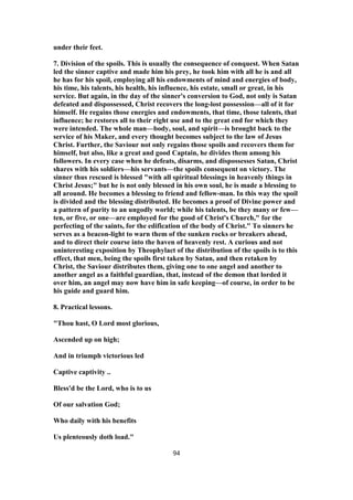 under their feet.
7. Division of the spoils. This is usually the consequence of conquest. When Satan
led the sinner captive and made him his prey, he took him with all he is and all
he has for his spoil, employing all his endowments of mind and energies of body,
his time, his talents, his health, his influence, his estate, small or great, in his
service. But again, in the day of the sinner's conversion to God, not only is Satan
defeated and dispossessed, Christ recovers the long-lost possession—all of it for
himself. He regains those energies and endowments, that time, those talents, that
influence; he restores all to their right use and to the great end for which they
were intended. The whole man—body, soul, and spirit—is brought back to the
service of his Maker, and every thought becomes subject to the law of Jesus
Christ. Further, the Saviour not only regains those spoils and recovers them for
himself, but also, like a great and good Captain, he divides them among his
followers. In every case when he defeats, disarms, and dispossesses Satan, Christ
shares with his soldiers—his servants—the spoils consequent on victory. The
sinner thus rescued is blessed "with all spiritual blessings in heavenly things in
Christ Jesus;" but he is not only blessed in his own soul, he is made a blessing to
all around. He becomes a blessing to friend and fellow-man. In this way the spoil
is divided and the blessing distributed. He becomes a proof of Divine power and
a pattern of purity to an ungodly world; while his talents, be they many or few—
ten, or five, or one—are employed for the good of Christ's Church," for the
perfecting of the saints, for the edification of the body of Christ." To sinners he
serves as a beacon-light to warn them of the sunken rocks or breakers ahead,
and to direct their course into the haven of heavenly rest. A curious and not
uninteresting exposition by Theophylact of the distribution of the spoils is to this
effect, that men, being the spoils first taken by Satan, and then retaken by
Christ, the Saviour distributes them, giving one to one angel and another to
another angel as a faithful guardian, that, instead of the demon that lorded it
over him, an angel may now have him in safe keeping—of course, in order to be
his guide and guard him.
8. Practical lessons.
"Thou hast, O Lord most glorious,
Ascended up on high;
And in triumph victorious led
Captive captivity ..
Bless'd be the Lord, who is to us
Of our salvation God;
Who daily with his benefits
Us plenteously doth load."
94
 