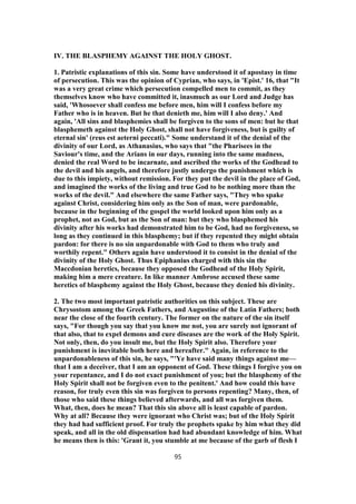 IV. THE BLASPHEMY AGAINST THE HOLY GHOST.
1. Patristic explanations of this sin. Some have understood it of apostasy in time
of persecution. This was the opinion of Cyprian, who says, in 'Epist.' 16, that "It
was a very great crime which persecution compelled men to commit, as they
themselves know who have committed it, inasmuch as our Lord and Judge has
said, 'Whosoever shall confess me before men, him will I confess before my
Father who is in heaven. But he that denieth me, him will I also deny.' And
again, 'All sins and blasphemies shall be forgiven to the sons of men: but he that
blasphemeth against the Holy Ghost, shall not have forgiveness, but is guilty of
eternal sin' (reus est aeterni peccati)." Some understand it of the denial of the
divinity of our Lord, as Athanasius, who says that "the Pharisees in the
Saviour's time, and the Arians in our days, running into the same madness,
denied the real Word to be incarnate, and ascribed the works of the Godhead to
the devil and his angels, and therefore justly undergo the punishment which is
due to this impiety, without remission. For they put the devil in the place of God,
and imagined the works of the living and true God to be nothing more than the
works of the devil." And elsewhere the same Father says, "They who spake
against Christ, considering him only as the Son of man, were pardonable,
because in the beginning of the gospel the world looked upon him only as a
prophet, not as God, but as the Son of man: but they who blasphemed his
divinity after his works had demonstrated him to be God, had no forgiveness, so
long as they continued in this blasphemy; but if they repented they might obtain
pardon: for there is no sin unpardonable with God to them who truly and
worthily repent." Others again have understood it to consist in the denial of the
divinity of the Holy Ghost. Thus Epiphanius charged with this sin the
Maccdonian heretics, because they opposed the Godhead of the Holy Spirit,
making him a mere creature. In like manner Ambrose accused these same
heretics of blasphemy against the Holy Ghost, because they denied his divinity.
2. The two most important patristic authorities on this subject. These are
Chrysostom among the Greek Fathers, and Augustine of the Latin Fathers; both
near the close of the fourth century. The former on the nature of the sin itself
says, "For though you say that you know me not, you are surely not ignorant of
that also, that to expel demons and cure diseases are the work of the Holy Spirit.
Not only, then, do you insult me, but the Holy Spirit also. Therefore your
punishment is inevitable both here and hereafter." Again, in reference to the
unpardonableness of this sin, he says, "'Ye have said many things against me—
that I am a deceiver, that I am an opponent of God. These things I forgive you on
your repentance, and I do not exact punishment of you; but the blasphemy of the
Holy Spirit shall not be forgiven even to the penitent.' And how could this have
reason, for truly even this sin was forgiven to persons repenting? Many, then, of
those who said these things believed afterwards, and all was forgiven them.
What, then, does he mean? That this sin above all is least capable of pardon.
Why at all? Because they were ignorant who Christ was; but of the Holy Spirit
they had had sufficient proof. For truly the prophets spake by him what they did
speak, and all in the old dispensation had had abundant knowledge of him. What
he means then is this: 'Grant it, you stumble at me because of the garb of flesh I
95
 