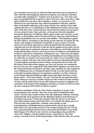 have assumed; can you also say about the Holy Spirit that you are ignorant of
him? Therefore this blasphemy shall not be forgiven you; both here and there
you shall suffer punishment.'" Further on he proceeds to say, "For truly some
men are punished both here and there; others only here; others only there; while
others neither here nor there. Here and there, as these very persons (i.e. the
Pharisees), for truly both here they suffered punishment when they endured
those irremediable sufferings at the capture of their city; and there they shall
undergo the most severe punishment, as the inhabitants of Sodom, and as many
others. But there only, as that rich man when tortured in flames was not master
of even a drop of water. Some only here, as the person who had committed
fornication among the Corinthians. Others again, neither here nor there, as the
apostles, as the prophets, and as the blessed Job; for what they suffered did not
belong to punishment, but was exercises and conflicts." The blasphemy against
the Holy Spirit is, according to Chrysostom, greater than the sin against the Son
of man, and, though not absolutely irremissible to such as repent, yet in the
absence of such timely repentance it will be punished both here and hereafter.
Augustine has several references to this sin, but his opinion of the matter may be
briefly summed up in continued resistance to the influences of the Holy Spirit by
insuperable hardness of heart, and in perseverance in obduracy and impenitence
to the last. Thus in his Commentary on Romans he says, "That man sins against
the Holy Spirit who, despairing or deriding and despising the preaching of grace
by which sins are washed away, and of peace by which we are reconciled to God,
refuses to repent of his sins, and resolves that he must go on hardening himself in
a certain impious and fatal sweetness of them, and persists therein to the end."
He further insists that neither pagans, nor Jews, nor heretics, nor schismatics,
however they may have opposed the Holy Spirit before baptism, were shut out by
the Church from that sacrament in case they truly repented; nor after baptism in
case of falling into sin, or resisting the Spirit of God, were they debarred from
restoration to pardon and peace on repentance, and that even those whom our
Lord charged with this blasphemy might repent and betake themselves to the
Divine mercy. "What else remains," he asks, "but that the sin against the Holy
Spirit, which our Lord says is neither forgiven in this world nor in that which is
to come, must be understood to be no other than perseverance in malignity and
wickedness with despair of the indulgence and mercy of God? For this is to resist
the grace and peace of the Spirit of which we speak."
3. Modern expositions of this sin. Some of these reproduce or nearly so the
interpretations of the ancients. They may in the main be divided into three
classes. The first class consists of those who, like Hammond, Tillotson, Wetstein,
understand the sin in question to be the diabolical calumny of the Pharisees, in
ascribing to the power of Satan the miracles which the Saviour by the Spirit
given him without measure performed. Here was evidently the mighty power of
God, but these men, maliciously, wantonly, and wickedly, as also
presumptuously and blasphemously, pronounced the miracle just wrought
before their eyes and in their presence to be an effect produced by the evil one.
The connection instituted between the twenty-ninth and thirtieth verses of this
third chapter of St. Mark by the word ὅτι, corresponding to the parallel διὰ
τοῦτο of St. Matthew, and the imperfect ἔλεγον, equivalent to" they kept
saying," are both in favor of this interpretation. Under this first class are several
96
 