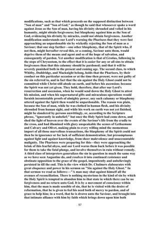 modifications, such as that which proceeds on the supposed distinction between
"Son of man" and "Son of God," as though he said that whosoever spake a word
against Jesus as the Son of man, having his divinity shrouded and veiled in his
humanity, might obtain forgiveness; but blasphemy against him as the Son of
God, evidencing his divinity by miracles, could not obtain forgiveness. Another
modification understands our Lord's warning the Pharisees that they were fast
approaching an unpardonable sin by wickedly rejecting the Son of man as a
Saviour; that one step further—one other blasphemy, that of the Spirit who, if
not then, might hereafter reveal this, or a coming, Saviour unto them, would
deprive them of the means and agent and so of the hope of salvation, and
consequently of pardon. Yet another modification is that of Grotius, following in
the steps of Chrysostom, to the effect that it is easier for any or all sins to obtain
forgiveness than that this calumny should be pardoned; and that it will be
severely punished both in the present and coming age. The second class, to which
Whitby, Doddridge, and Macknight belong, holds that the Pharisees, by their
conduct on this particular occasion or at the time then present, were not guilty of
the sin referred to, and in fact that the sin against the Holy Ghost could not be
committed while Christ still abode on earth, and before his ascension; because
the Spirit was not yet given. They hold, therefore, that after our Lord's
resurrection and ascension, when he would send down the Holy Ghost to attest
his mission, and when his supernatural gifts and miraculous operations would
furnish incontestable proofs of almighty power, any such calumny or blasphemy
uttered against the Spirit then would be unpardonable. The reason was plain,
because the Son of man, while he was clothed in human flesh, and his divinity
shrouded from human sight, and while his work on earth was not yet finished,
might be slandered by persons unwittingly, or, according to the Scripture
phrase, "ignorantly in unbelief;" but once the Holy Spirit had come down, and
shed the light of heaven over the events of the Saviour's life from the cradle to
the cross, and had illumined with glory unspeakable the scenes of Gethsemane
and Calvary and Olivet, making plain to every willing mind the momentous
import of all those marvellous transactions, the blasphemy of the Spirit could not
then be in ignorance or for lack of sufficient demonstration; but presumptuous
against light and against knowledge, from sheer malevolence and unaccountable
malignity. The Pharisees were preparing for this—they were approaching the
brink of this fearful abyss, and our Lord warns them back before it was possible
for them to take the fatal plunge, and involve themselves in ruin without remedy.
A third class of interpreters generalizes the sin in question in much the same way
as we have seen Augustine do, and resolves it into continued resistance and
obstinate opposition to the grace of the gospel, impenitently and unbelievingly
persisted in till the end. This is the view which Dr. Chalmers elabourates with
great eloquence and power in his sermon on "Sin against the Holy Ghost." In
that sermon we read as follows:—"A man may shut against himself all the
avenues of reconciliation. There is nothing mysterious in the kind of sin by which
the Holy Spirit is tempted to abandon him to that state in which there can be no
forgiveness and no return unto God. It is by a movement of conscience within
him, that the man is made sensible of sin, that he is visited with the desire of
reformation, that he is given to feel his need both of mercy to pardon, and of
grace to help him; in a word, that he is drawn unto the Saviour, and brought into
that intimate alliance with him by faith which brings down upon him both
97
 