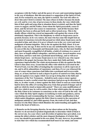 acceptance with the Father and all the power of a new and constraining impulse
to the way of obedience. But this movement is a suggestion of the Spirit of God,
and, if it be resisted by any man, the Spirit is resisted. The God who offers to
draw him unto Christ is resisted. The man refuses to believe because his deeds
are evil; and by every day of perseverance in these deeds, the voice which tells
him of their guilt and urges him to abandon them is resisted; and thus the Spirit
ceases to suggest, and the Father, from whom the Spirit proceedeth, ceases to
draw, and the inward voice ceases to remonstrate—and all this because their
authority has been so often put forth and so often turned away. This is the
deadly offense which has reared an impassable wall against the return of the
obstinately impenitent. This is the blasphemy to which no forgiveness can be
granted, because, in its very nature, the man who has come this length feels no
movement of conscience towards that ground on which alone forgiveness can be
awarded to him, and where it is never refused even to the very worst and most
malignant of human iniquities. This is the sin against the Holy Ghost. It is not
peculiar to any one age. It does not lie in any one unfathomable mystery. It may
be seen at this day in thousands and thousands more, who, by that most familiar
and most frequently exemplified of all habits, a habit of resistance to a sense of
duty, have at length stifled it altogether, and driven their, inward monitor away
from them, and have sunk into a profound moral lethargy, and so will never
obtain forgiveness—not because forgiveness is ever refused to any who repent
and believe the gospel, but because they have made their faith and their
repentance impracticable The whole mysteriousness of this sin against the Holy
Ghost is thus done away. Grant him the office with which he is invested in the
Word of God, even the office of instigating the conscience to all its reprovals of
sin, and to all its admonitions of repentance; and then, if ever you witnessed the
case of a man whose conscience had fallen into a profound and irrecoverable
sleep, or, at least, had lost to such a degree its power of control over him, that he
stood out against every engine which was set up to bring him to the faith and
repentance of the New Testament,—behold in such a man a stoner against
conscience to such a woeful extent that conscience had given up its direction of
him; or, in other words, a sinner against the Holy Ghost to such an extent that he
had let down the office of warning him away from that ground of danger and of
guilt on which he stood so immovably posted." There are some modifications of
this view which it may be well to notice. One is that which makes the sin against
the Holy Ghost to be resistance to conscience as the voice of God in the soul—the
voice which the Holy Spirit employs in testifying to truth and goodness, and in
reprobating sin and recommending the Saviour. Another modification is that
which makes blasphemy against the Holy Ghost to consist in the expression of
malignant unbelief of, and wilful apostasy from, the truth of God, and that,
because it is the Holy Ghost which illumines the understanding and applies the
truth to the heart of believers.
4. Remarks on the foregoing theories. In our observations on the foregoing
theories we do not deem it prudent dogmatically to determine which of them is
the correct one. In a ease where such diversities of opinion have prevailed, even
among the ablest scholars and the most eloquent theologians, it is better that
every one should be persuaded in his own mind. We may, however, be permitted
to state that view which has recommended itself most to our mind, and some
98
 