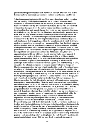 grounds for the preference to which we think it entitled. The view held by the
first class above mentioned appears to us on the whole the most tenable, for
5. Perilous approximations to this sin. That marry have been unduly exercised
and harassed by fancied guiltiness of this sin, is certain; that some have
despaired or become melancholy on this account, is credible; that many have
been driven to insanity by it we can scarcely believe. To any who are troubled
with anxious thoughts about the matter we may say that, according to the
theories of the first and second classes, they could not have committed the same
sin in kind—as they did not, like the Pharisees, see the miracles wrought by our
Lord, nor did they witness the supernatural operations of the Spirit after his
descent at Pentecost—whatever the degree of their sin may have been; while,
with respect to the third, the sin being that of continued resistance, they have
only to abandon their dogged opposition, the abandonment of which their very
anxiety proves to have become already an accomplished fact. To all, of whatever
class of opinion, who are apprehensive—earnestly apprehensive and afraid of
having committed this sin—their very uneasiness on that score is proof of their
guiltlessness of the fancied crime, for these very upbraidings of conscience prove
incompatibility with commission of this sin. At the same time, there are
approximations to this sin which we should most carefully guard against. A
rejection of the truth of Scripture wilfully persisted in; or trifling with the
operations of the Holy Spirit in the heart; or ridicule of religion and opposition
to its ordinances in general; or hostility to Christianity in particular; or
contempt, malevolence, and slander directed against God and the things of God,
or against the Church and people of God; or mockery of sacred things; or
blasphemous suggestions harboured and indulged in—each of these involves an
awfulness of criminality and a fearfulness of guilt that betoken a considerable
similarity or close approximation to the heinousness of the unpardonable sin. We
do not affirm that any of these is actually that sin, but only such an approach to
the verge of the precipice as is sufficient to startle men to a sense of danger, and
drive them back before they venture a step further. Alford, who makes the
blasphemy against the Holy Ghost to be a state of wilful, determined opposition
to the present power of the Holy Ghost, in which state or at least approaching
very near to which the act of the Pharisees proved them to be, compares, among
other Scriptures, Hebrews 6:4-8 and Hebrews 10:26, Hebrews 10:27. But the
purport of the last-cited Scripture is that, in case the sacrifice of Christ is
rejected, there is no other sacrifice available, all others having been done away,
and consequently no other means of escape from the wrath of God; while the
former passage refers to apostasy so aggravated as to render restoration
impossible, because the persons guilty of it felt away in spite of the clearest
possible evidence to the truth of the Christian faith. Another Scripture
frequently compared with that before us is 1 John 5:16. The there mentioned as
tending unto ( εἰς) death is regarded by some to be the act of denying Jesus to be
the Christ, the Son of God, or the state of apostasy indicated by that act; others
hold it to be apostasy from Christianity, combined with diabolical enmity, and
that in the face of extraordinary evidence; but it appears to be a specific act of
sin, of the commission of which the evidence is clear and convincing, distinct and
precise—such an act of apostasy as blasphemes the Holy Ghost by ascribing his
operations to Satanic power. This sin unto death is certainly the nearest
99
 