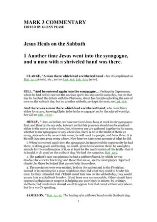MARK 3 COMMENTARY
EDITED BY GLENN PEASE
Jesus Heals on the Sabbath
1 Another time Jesus went into the synagogue,
and a man with a shriveled hand was there.
CLARKE, "A man there which had a withered hand - See this explained on
Mat_12:10 (note), etc., and on Luk_6:6, Luk_6:10 (note).
GILL, "And he entered again into the synagogue,.... Perhaps in Capernaum,
where he had before cast out the unclean spirit; but not on the same day, nor on that
day he had had the debate with the Pharisees, about his disciples plucking the ears of
corn on the sabbath day; but on another sabbath, perhaps the next; see Luk_6:6.
And there was a man there which had a withered hand; who came there
either for a cure, knowing Christ to be in the synagogue, or for the sake of worship;
See Gill on Mat_12:10.
HENRY, "Here, as before, we have our Lord Jesus busy at work in the synagogue
first, and then by the sea side; to teach us that his presence should not be confined
either to the one or to the other, but, wherever any are gathered together in his name,
whether in the synagogue or any where else, there is he in the midst of them. In
every place where he records his name, he will meet his people, and bless them; it is
his will that men pray every where. Now here we have some account of what he did.
I. When he entered again into the synagogue, he improved the opportunity he had
there, of doing good, and having, no doubt, preached a sermon there, he wrought a
miracle for the confirmation of it, or at least for the confirmation of this truth - that it
is lawful to do good on the sabbath day. We had the narrative, Mat_12:9.
1. The patient's case was piteous; he had a withered hand, by which he was
disabled to work for his living; and those that are so, are the most proper objects of
charity; let those be helped that cannot help themselves.
2. The spectators were very unkind, both to the patient and to the Physician;
instead of interceding for a poor neighbour, they did what they could to hinder his
cure: for they intimated that if Christ cured him now on the sabbath day, they would
accuse him as a Sabbath breaker. It had been very unreasonable, if they should have
opposed a physician or surgeon in helping any poor body in misery, by ordinary
methods; but much more absurd was it to oppose him that cured without any labour,
but by a word's speaking.
JAMIESON, "Mar_3:1-12. The healing of a withered hand on the Sabbath day,
1
 