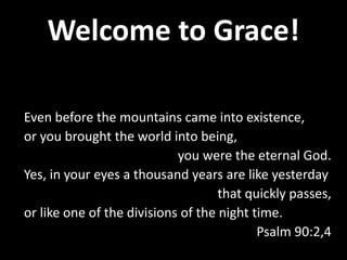 Welcome to Grace!
Even before the mountains came into existence,
or you brought the world into being,
you were the eternal God.
Yes, in your eyes a thousand years are like yesterday
that quickly passes,
or like one of the divisions of the night time.
Psalm 90:2,4
 