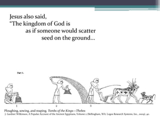 Jesus also said, “The kingdom of God is as if someone would scatter 	seed on the ground...Ploughing, sowing, and reaping. Tombs of the Kings—Thebes J. Gardner Wilkinson, A Popular Account of the Ancient Egyptians, Volume 2 (Bellingham, WA: Logos Research Systems, Inc., 2009), 40.