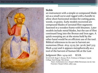 http://easyweb.easynet.co.uk/giorgio.vasari/giusto/giusto76.jpgSicklean instrument with a simple or compound blade set as a small curve and rigged with a handle to allow short horizontal strokes for cutting grass, weeds, or grains. Early models recovered are compound blades of serrated flint segments fastened in a wooden frame with bitumen. Later models include metal blades, but the use of flint continued long into the Bronze and Iron ages. A quick sweeping arc at the stems held by the other hand would be an efficient use of the tool. Biblical references to its use in harvest are numerous (Deut. 16:9; 23:25; Jer. 50:16; Joel 3:13; Mark 4:29) and it appears metaphorically as a tool of the harvest of human life at the Last Judgment (Rev. 14:14-20).R.S.B. R.S.B. R.S.B. Roger S. Boraas, Ph.D.; Professor of Religion; Upsala College; East Orange, New Jersey Paul J. Achtemeier et al., Harper's Bible Dictionary (1st ed.; San Francisco: Harper & Row, 1985), 949.