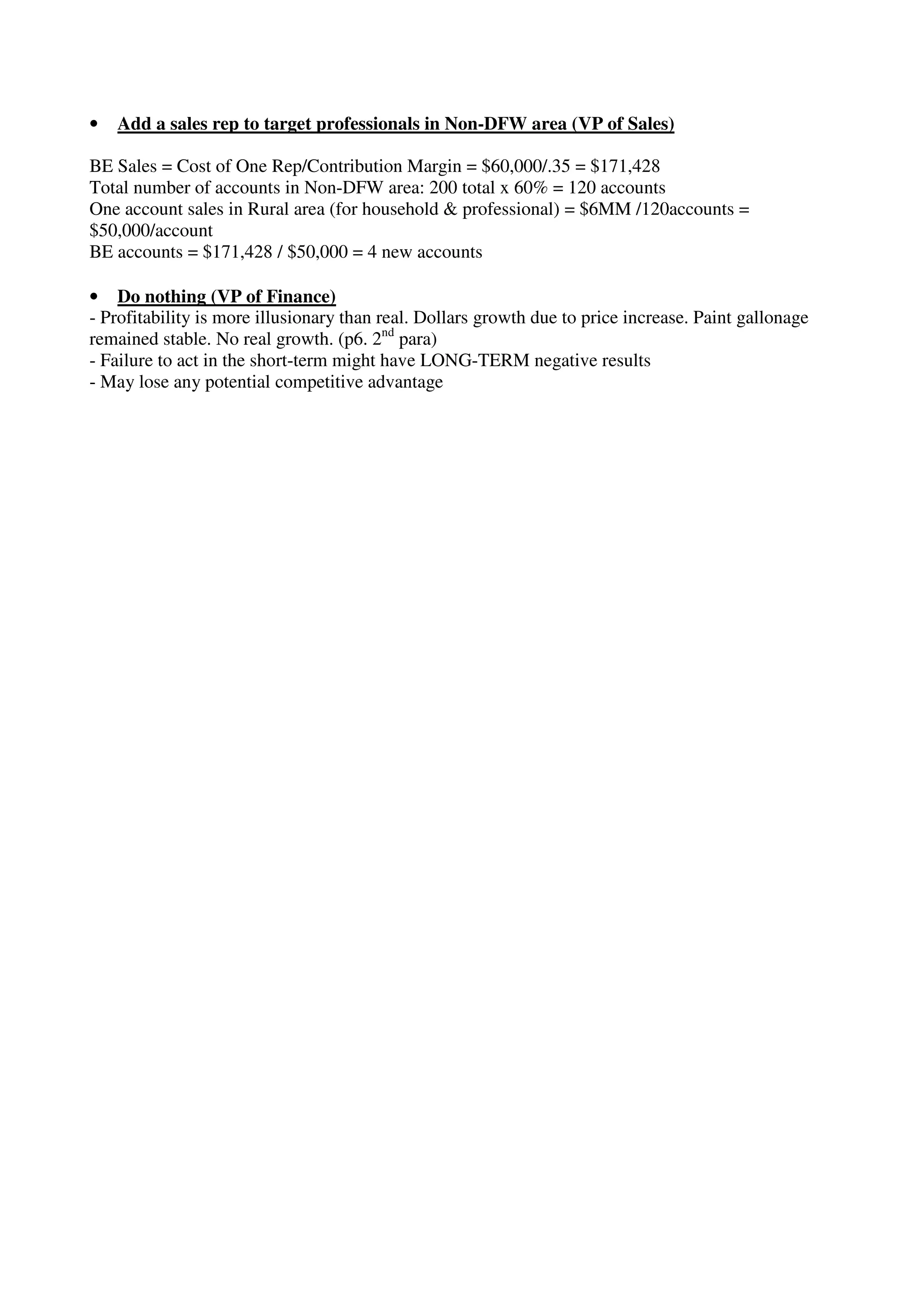 • Add a sales rep to target professionals in Non-DFW area (VP of Sales)
BE Sales = Cost of One Rep/Contribution Margin = $60,000/.35 = $171,428
Total number of accounts in Non-DFW area: 200 total x 60% = 120 accounts
One account sales in Rural area (for household & professional) = $6MM /120accounts =
$50,000/account
BE accounts = $171,428 / $50,000 = 4 new accounts
• Do nothing (VP of Finance)
- Profitability is more illusionary than real. Dollars growth due to price increase. Paint gallonage
remained stable. No real growth. (p6. 2nd
para)
- Failure to act in the short-term might have LONG-TERM negative results
- May lose any potential competitive advantage
 