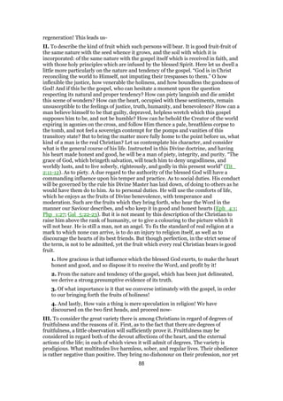 regeneration! This leads us-
II. To describe the kind of fruit which such persons will bear. It is good fruit-fruit of
the same nature with the seed whence it grows, and the soil with which it is
incorporated: of the same nature with the gospel itself which is received in faith, and
with those holy principles which are infused by the blessed Spirit. Here let us dwell a
little more particularly on the nature and tendency of the gospel. “God is in Christ
reconciling the world to Himself, not imputing their trespasses to them.” O how
inflexible the justice, how venerable the holiness, and how boundless the goodness of
God! And if this be the gospel, who can hesitate a moment upon the question
respecting its natural and proper tendency? How can piety languish and die amidst
this scene of wonders? How can the heart, occupied with these sentiments, remain
unsusceptible to the feelings of justice, truth, humanity, and benevolence? How can a
man believe himself to be that guilty, depraved, helpless wretch which this gospel
supposes him to be, and not be humble? How can he behold the Creator of the world
expiring in agonies on the cross, and follow Him thence a pale, breathless corpse to
the tomb, and not feel a sovereign contempt for the pomps and vanities of this
transitory state? But to bring the matter more fully home to the point before us, what
kind of a man is the real Christian? Let us contemplate his character, and consider
what is the general course of his life. Instructed in this Divine doctrine, and having
his heart made honest and good, he will be a man of piety, integrity, and purity. “The
grace of God, which bringeth salvation, will teach him to deny ungodliness, and
worldly lusts, and to live soberly, righteously, and godly in this present world” (Tit_
2:11-12). As to piety. A due regard to the authority of the blessed God will have a
commanding influence upon his temper and practice. As to social duties. His conduct
will be governed by the rule his Divine Master has laid down, of doing to others as he
would have them do to him. As to personal duties. He will use the comforts of life,
which he enjoys as the fruits of Divine benevolence, with temperance and
moderation. Such are the fruits which they bring forth, who hear the Word in the
manner our Saviour describes, and who keep it in good and honest hearts (Eph_4:1;
Php_1:27; Gal_5:22-23). But it is not meant by this description of the Christian to
raise him above the rank of humanity, or to give a colouring to the picture which it
will not bear. He is still a man, not an angel. To fix the standard of real religion at a
mark to which none can arrive, is to do an injury to religion itself, as well as to
discourage the hearts of its best friends. But though perfection, in the strict sense of
the term, is not to be admitted, yet the fruit which every real Christian bears is good
fruit.
1. How gracious is that influence which the blessed God exerts, to make the heart
honest and good, and so dispose it to receive the Word, and profit by it!
2. From the nature and tendency of the gospel, which has been just delineated,
we derive a strong presumptive evidence of its truth.
3. Of what importance is it that we converse intimately with the gospel, in order
to our bringing forth the fruits of holiness!
4. And lastly, How vain a thing is mere speculation in religion! We have
discoursed on the two first heads, and proceed now-
III. To consider the great variety there is among Christians in regard of degrees of
fruitfulness and the reasons of it. First, as to the fact that there are degrees of
fruitfulness, a little observation will sufficiently prove it. Fruitfulness may be
considered in regard both of the devout affections of the heart, and the external
actions of the life; in each of which views it will admit of degrees. The variety is
prodigious. What multitudes live harmless, sober, and regular lives. Their obedience
is rather negative than positive. They bring no dishonour on their profession, nor yet
88
 