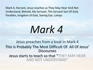 Mark 4, Harvest, Jesus teaches so They May Hear And Not
Understand, Behold, My Servant, The Servant Son Of God,
Parables, kingdom of God, Seeing Eye, Lamps

Mark 4
Jesus preaches from a boat in Mark 4
This Is Probably The Most Difficult Of All Of Jesus’
Discourses
Jesus starts to teach so that “THEY MAY HEAR
AND NOT UNDERSTAND”

 
