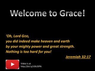 ‘Oh, Lord GOD,
you did indeed make heaven and earth
by your mighty power and great strength.
Nothing is too hard for you!
Jeremiah 32:17
Video is at
http://bit.ly/U9UDPN
 